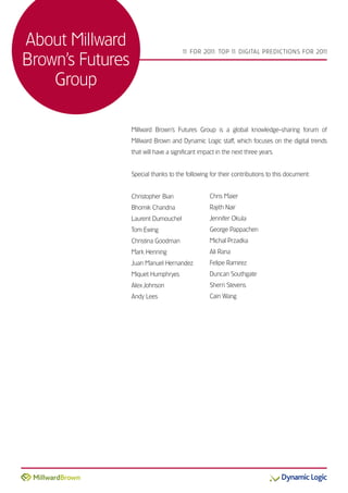 About Millward                         1 FOR 201 TOP 1 DIGITAL PREDICTIONS FOR 201
                                        1       1:    1                           1

Brown’s Futures
    Group

                  Millward Brown’s Futures Group is a global knowledge-sharing forum of
                  Millward Brown and Dynamic Logic staff, which focuses on the digital trends
                  that will have a significant impact in the next three years.


                  Special thanks to the following for their contributions to this document:


                  Christopher Bian                 Chris Maier
                  Bhomik Chandna                   Rajith Nair
                  Laurent Dumouchel                Jennifer Okula
                  Tom Ewing                        George Pappachen
                  Christina Goodman                Michal Przadka
                  Mark Henning                     Ali Rana
                  Juan Manuel Hernandez            Felipe Ramirez
                  Miquet Humphryes                 Duncan Southgate
                  Alex Johnson                     Sherri Stevens
                  Andy Lees                        Cain Wang
 