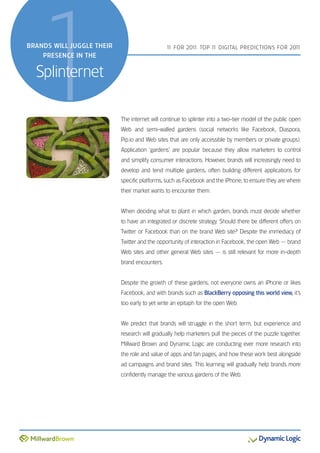 1
BRANDS WILL JUGGLE THEIR
    PRESENCE IN THE


  Splinternet
                                               1 FOR 201 TOP 1 DIGITAL PREDICTIONS FOR 201
                                                1       1:    1                           1




                           The internet will continue to splinter into a two-tier model of the public open
                           Web and semi-walled gardens (social networks like Facebook, Diaspora,
                           Pip.io and Web sites that are only accessible by members or private groups).
                           Application ‘gardens’ are popular because they allow marketers to control
                           and simplify consumer interactions. However, brands will increasingly need to
                           develop and tend multiple gardens, often building different applications for
                           specific platforms, such as Facebook and the iPhone, to ensure they are where
                           their market wants to encounter them.


                           When deciding what to plant in which garden, brands must decide whether
                           to have an integrated or discrete strategy. Should there be different offers on
                           Twitter or Facebook than on the brand Web site? Despite the immediacy of
                           Twitter and the opportunity of interaction in Facebook, the open Web — brand
                           Web sites and other general Web sites — is still relevant for more in-depth
                           brand encounters.


                           Despite the growth of these gardens, not everyone owns an iPhone or likes
                           Facebook, and with brands such as BlackBerry opposing this world view, it’s
                           too early to yet write an epitaph for the open Web.


                           We predict that brands will struggle in the short term, but experience and
                           research will gradually help marketers pull the pieces of the puzzle together.
                           Millward Brown and Dynamic Logic are conducting ever more research into
                           the role and value of apps and fan pages, and how these work best alongside
                           ad campaigns and brand sites. This learning will gradually help brands more
                           confidently manage the various gardens of the Web.
 