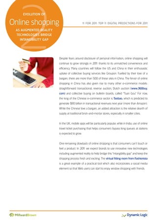 2
    EVOLUTION OF


Online shopping                                1 FOR 201 TOP 1 DIGITAL PREDICTIONS FOR 201
                                                1       1:    1                           1

 AS AUGMENTED REALITY
 TECHNOLOGIES BRIDGE
   INTANGIBILITY GAP




                        Despite fears around disclosure of personal information, online shopping will
                        continue to grow strongly in 201 thanks to its unmatched convenience and
                                                       1
                        efficiency. Many countries will follow the US and China in their enthusiastic
                        uptake of collective buying services like Groupon. Fuelled by their love of a
                        bargain, there are more than 500 of these sites in China. The fervor of online
                        shopping in China has also given rise to many other e-commerce models:
                        straightforward transactional, reverse auction, Dutch auction (www.360buy.
                        com) and collective buying on bulletin boards, called “Tuan Gou.” For now,
                        the king of the Chinese e-commerce sector is Taobao, which is predicted to
                        generate $90 billion in transactional revenues next year (more than Amazon).
                        While the Chinese love a bargain, an added attraction is the relative dearth of
                        supply at traditional brick-and-mortar stores, especially in smaller cities.


                        In the UK, mobile apps will be particularly popular, while in India, use of online
                        travel ticket purchasing that helps consumers bypass long queues at stations
                        is expected to grow.


                        One remaining drawback of online shopping is that consumers can’t touch or
                        feel a product. In 201 we expect brands to use innovative new technologies
                                             1
                        including augmented reality to help bridge this “intangibility gap” and keep the
                        shopping process fresh and exciting. The virtual fitting room from Fashionista
                        is a great example of a practical tool which also incorporates a social media
                        element so that Web users can start to enjoy window shopping with friends.
 