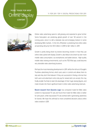 5
 MORE “MADE FOR WEB”


Online display
                                           1 FOR 201 TOP 1 DIGITAL PREDICTIONS FOR 201
                                            1       1:    1                           1



      CONTENT




                       Online video advertising spend is still growing and expected to grow further.
                       Some forecasters are predicting global growth of over 50 percent in the
                       coming years, since it is still a relatively new and emerging medium in some
                       developing Web markets. In the US, eMarketer is predicting that online video
                       ad spending will jump from $ billion in 2010 to $2.1 billion in 201
                                                   1.5                                   1.


                       Growth is partly being driven by brands becoming smarter in how they use
                       online video paired with display. Growth is also likely to be driven by ever more
                       mobile video consumption, via smartphones and tablet devices. High-quality
                       mobile video viewing environments, such as the TED iPad app, could become
                       very desirable video advertising locations.


                       Perhaps the most interesting development in 201 will be the roll out of Google’s
                                                                     1
                       TrueView advertising format, which puts users in control and allows them to
                       skip ads they don’t find relevant. If they are successful in finding a format that
                       both users and advertisers (who only pay for viewed ads) can accept, this may
                       finally enable YouTube to take full advantage of their huge viewing figures, and
                       make inroads into Hulu’s significant lead in online video advertising revenues.


                       Recent research from Dynamic Logic has compared made-for-Web video
                       content to repurposed TV ads and found that made-for-Web video is better
                       for persuasion, while repurposed TV ads worked well in generating awareness
                       for brands. We hope this will lead to more considered decisions about online
                       video creative in 201
                                           1.
 