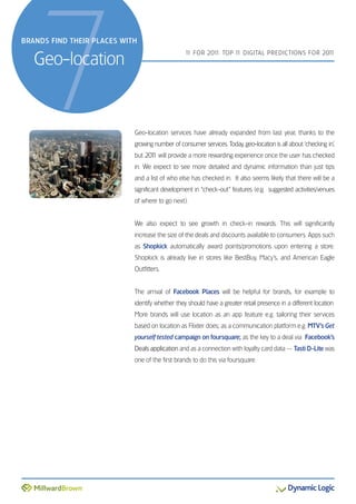 7
BRANDS FIND THEIR PLACES WITH


   Geo-location
                                                 1 FOR 201 TOP 1 DIGITAL PREDICTIONS FOR 201
                                                  1       1:    1                           1




                            Geo-location services have already expanded from last year, thanks to the
                            growing number of consumer services. Today, geo-location is all about ‘checking in’,
                            but 201 will provide a more rewarding experience once the user has checked
                                  1
                            in. We expect to see more detailed and dynamic information than just tips
                            and a list of who else has checked in. It also seems likely that there will be a
                            significant development in “check-out” features (e.g. suggested activities/venues
                            of where to go next).


                            We also expect to see growth in check-in rewards. This will significantly
                            increase the size of the deals and discounts available to consumers. Apps such
                            as Shopkick automatically award points/promotions upon entering a store.
                            Shopkick is already live in stores like BestBuy, Macy’s, and American Eagle
                            Outfitters.


                            The arrival of Facebook Places will be helpful for brands, for example to
                            identify whether they should have a greater retail presence in a different location.
                            More brands will use location as an app feature e.g. tailoring their services
                            based on location as Flixter does; as a communication platform e.g. MTV’s Get
                            yourself tested campaign on foursquare; as the key to a deal via Facebook’s
                            Deals application and as a connection with loyalty card data — Tasti D-Lite was
                            one of the first brands to do this via foursquare.
 