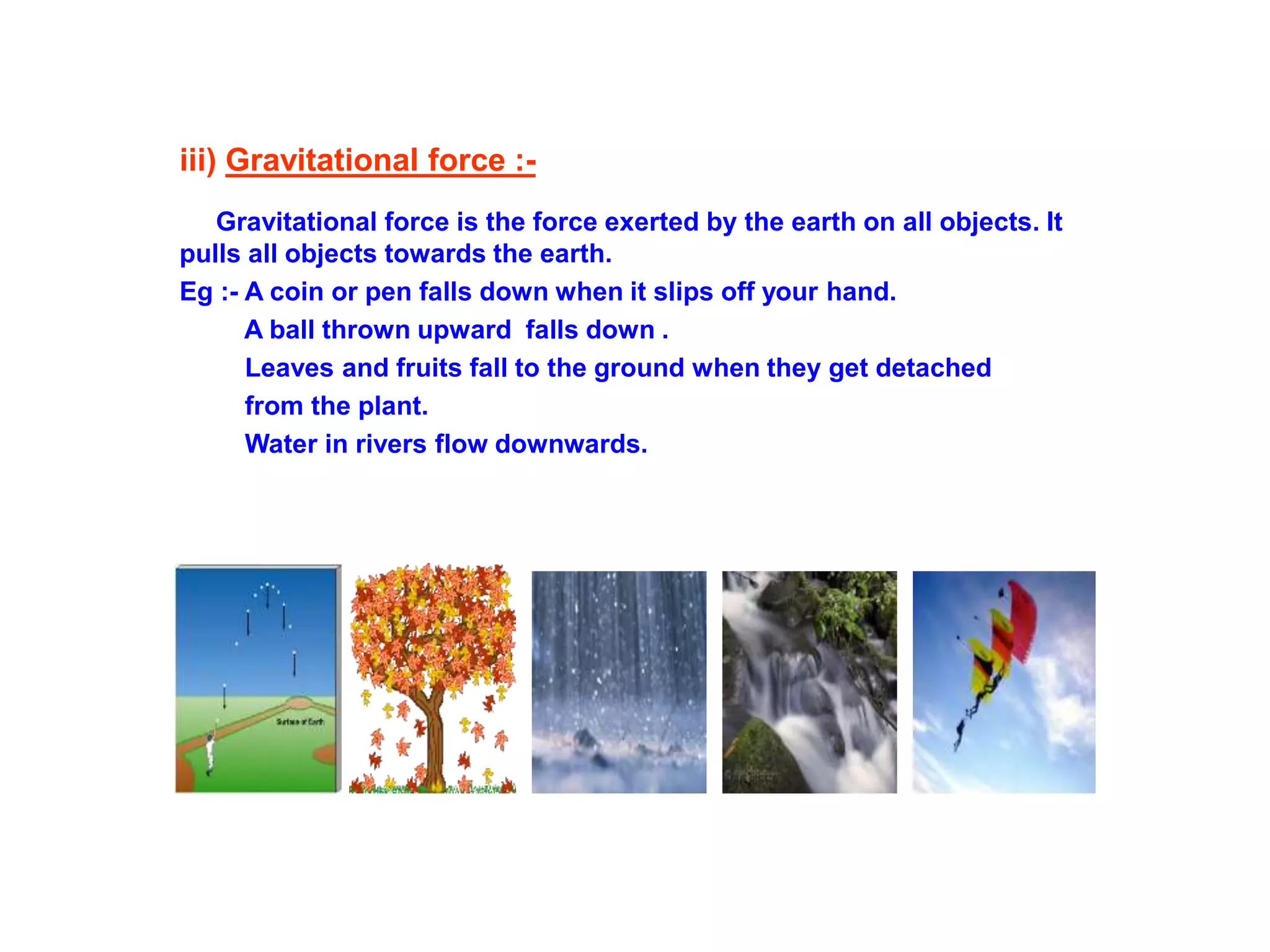 iii) Gravitational force :-
Gravitational force is the force exerted by the earth on all objects. It
pulls all objects towards the earth.
Eg :- A coin or pen falls down when it slips off your hand.
A ball thrown upward falls down .
Leaves and fruits fall to the ground when they get detached
from the plant.
Water in rivers flow downwards.
 