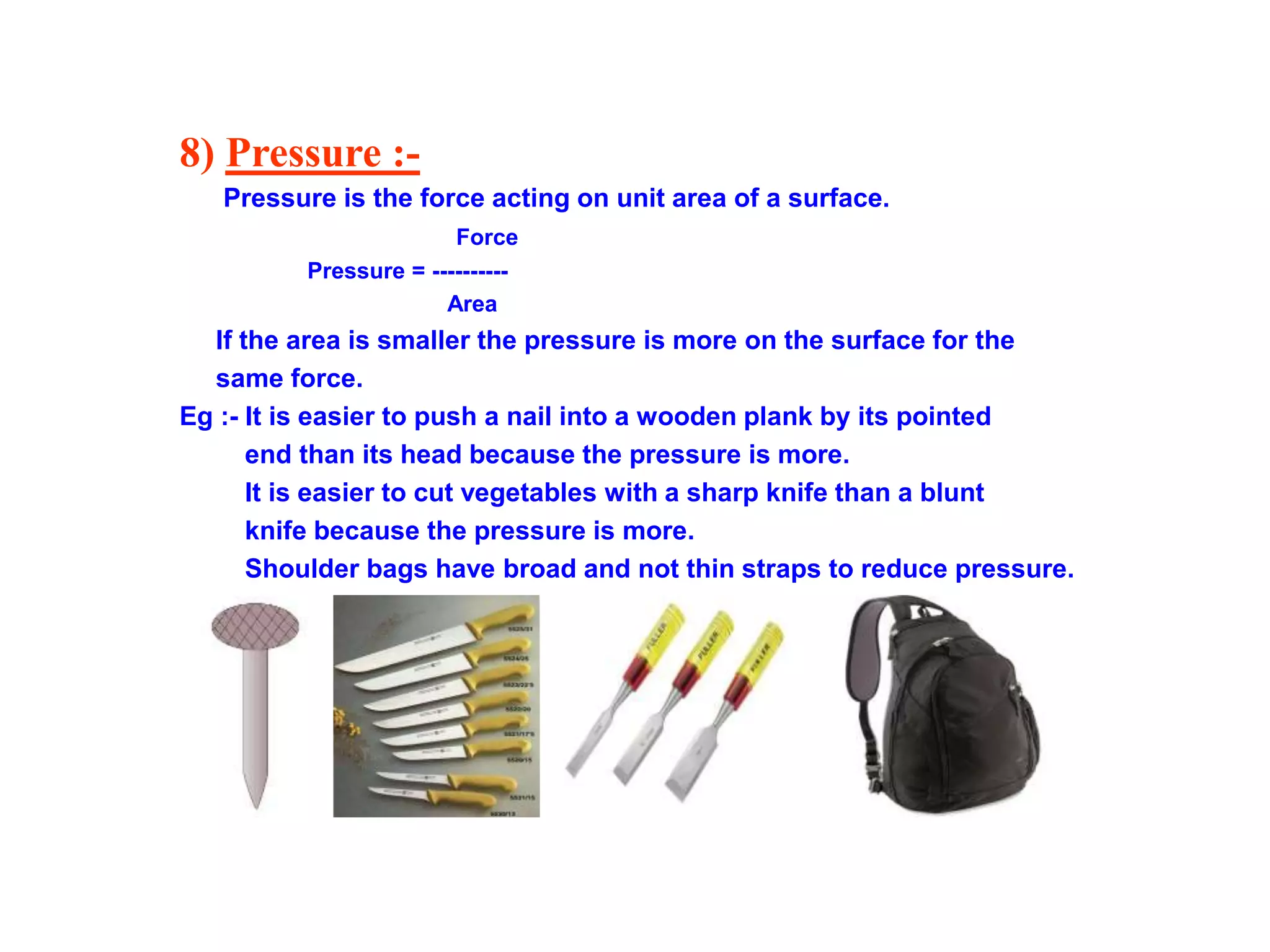 8) Pressure :-
Pressure is the force acting on unit area of a surface.
Force
Pressure = ----------
Area
If the area is smaller the pressure is more on the surface for the
same force.
Eg :- It is easier to push a nail into a wooden plank by its pointed
end than its head because the pressure is more.
It is easier to cut vegetables with a sharp knife than a blunt
knife because the pressure is more.
Shoulder bags have broad and not thin straps to reduce pressure.
 