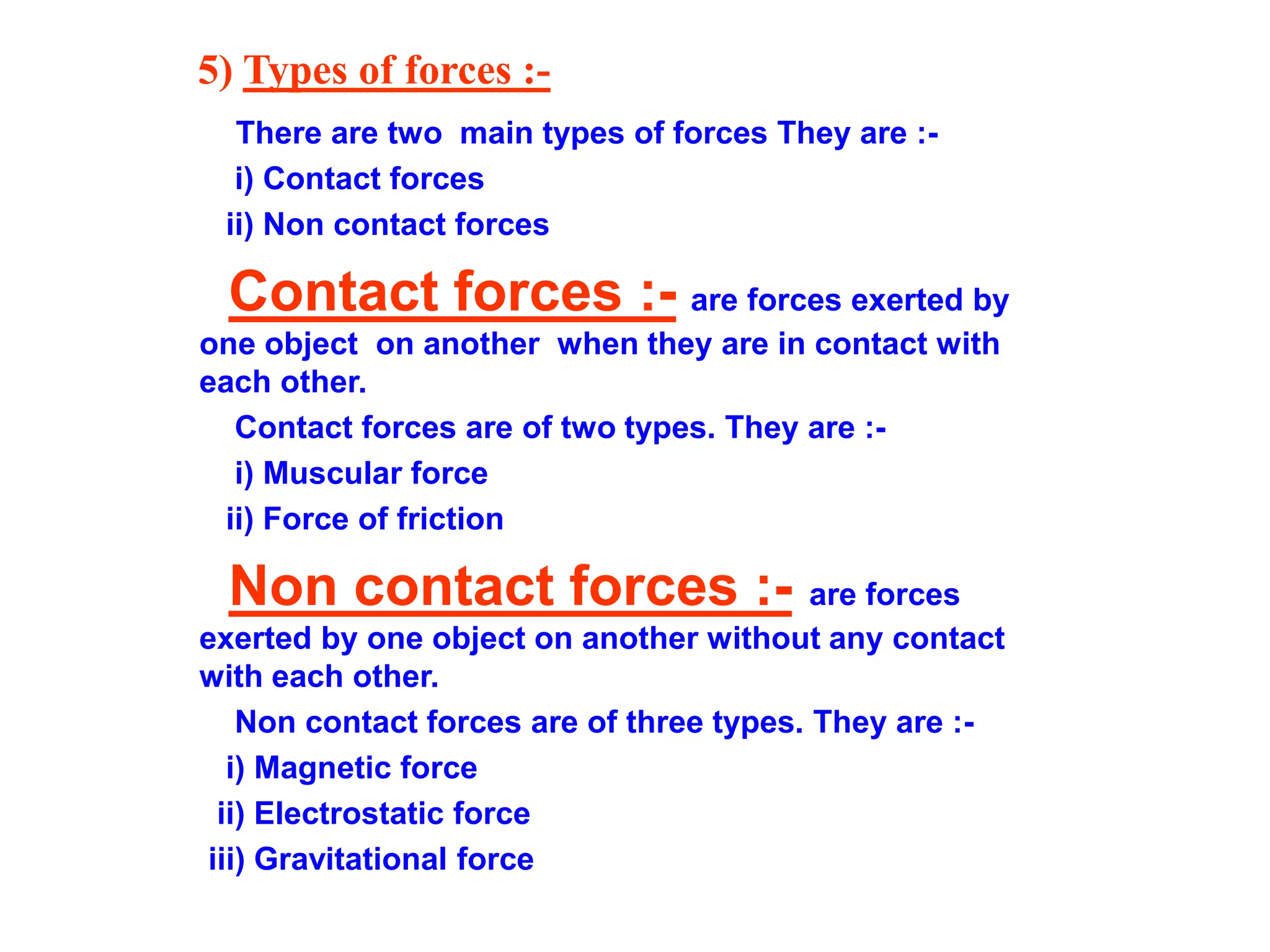 5) Types of forces :-
There are two main types of forces They are :-
i) Contact forces
ii) Non contact forces
Contact forces :- are forces exerted by
one object on another when they are in contact with
each other.
Contact forces are of two types. They are :-
i) Muscular force
ii) Force of friction
Non contact forces :- are forces
exerted by one object on another without any contact
with each other.
Non contact forces are of three types. They are :-
i) Magnetic force
ii) Electrostatic force
iii) Gravitational force
 