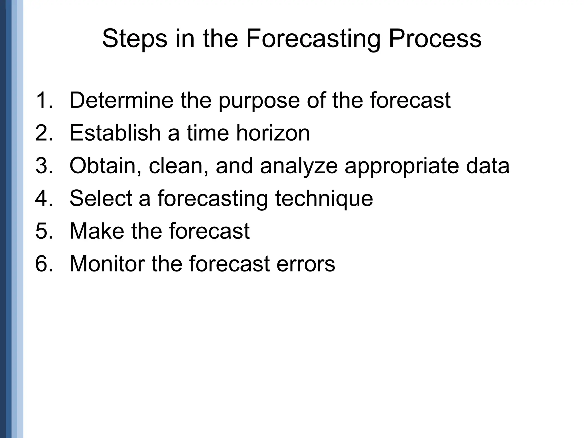 1. Determine the purpose of the forecast
2. Establish a time horizon
3. Obtain, clean, and analyze appropriate data
4. Select a forecasting technique
5. Make the forecast
6. Monitor the forecast errors
Steps in the Forecasting Process
 
