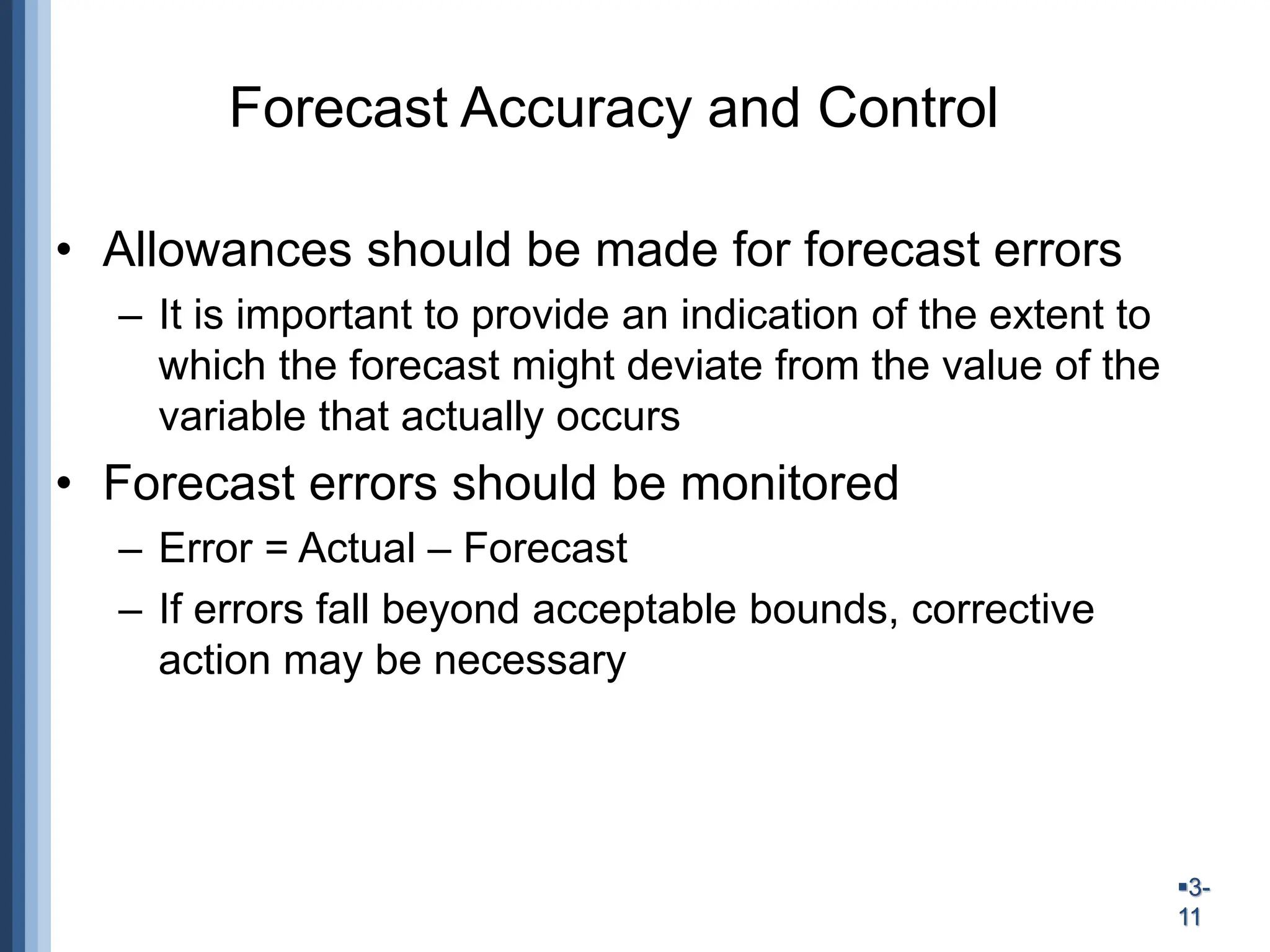 3-
11
Forecast Accuracy and Control
• Allowances should be made for forecast errors
– It is important to provide an indication of the extent to
which the forecast might deviate from the value of the
variable that actually occurs
• Forecast errors should be monitored
– Error = Actual – Forecast
– If errors fall beyond acceptable bounds, corrective
action may be necessary
 