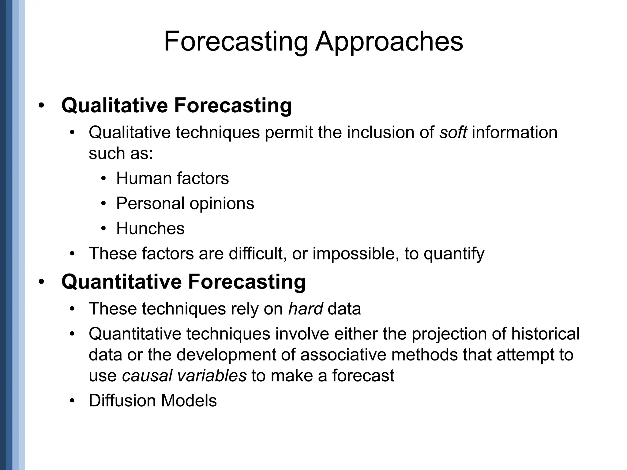 • Qualitative Forecasting
• Qualitative techniques permit the inclusion of soft information
such as:
• Human factors
• Personal opinions
• Hunches
• These factors are difficult, or impossible, to quantify
• Quantitative Forecasting
• These techniques rely on hard data
• Quantitative techniques involve either the projection of historical
data or the development of associative methods that attempt to
use causal variables to make a forecast
• Diffusion Models
Forecasting Approaches
 