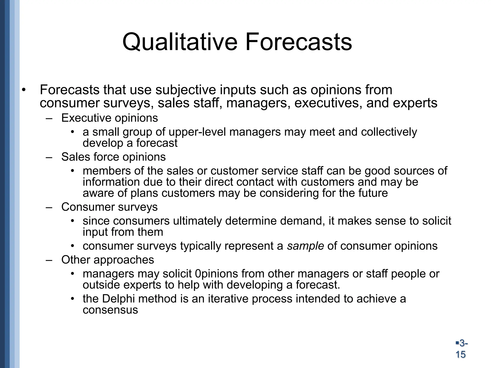 3-
15
Qualitative Forecasts
• Forecasts that use subjective inputs such as opinions from
consumer surveys, sales staff, managers, executives, and experts
– Executive opinions
• a small group of upper-level managers may meet and collectively
develop a forecast
– Sales force opinions
• members of the sales or customer service staff can be good sources of
information due to their direct contact with customers and may be
aware of plans customers may be considering for the future
– Consumer surveys
• since consumers ultimately determine demand, it makes sense to solicit
input from them
• consumer surveys typically represent a sample of consumer opinions
– Other approaches
• managers may solicit 0pinions from other managers or staff people or
outside experts to help with developing a forecast.
• the Delphi method is an iterative process intended to achieve a
consensus
 