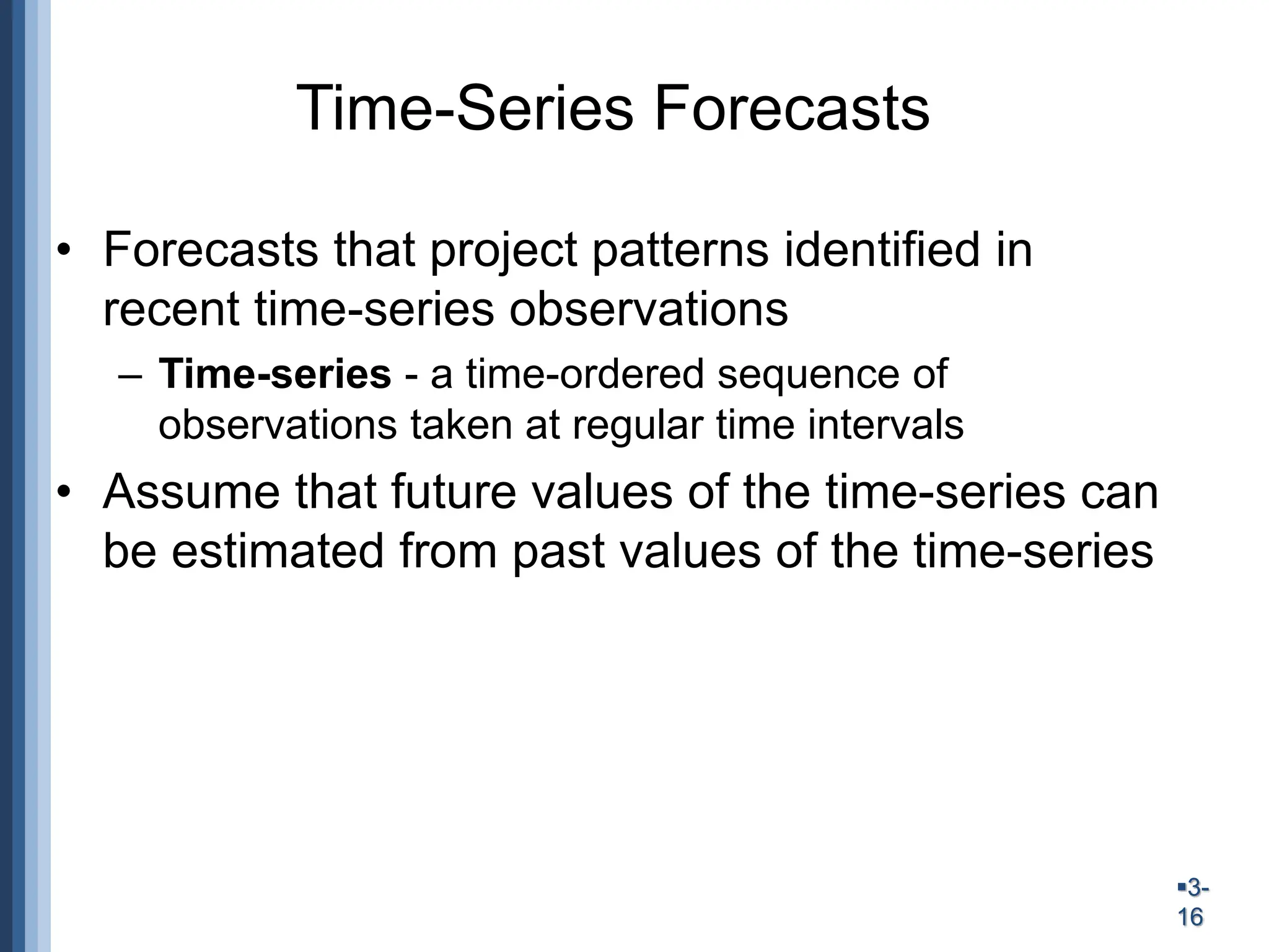 3-
16
Time-Series Forecasts
• Forecasts that project patterns identified in
recent time-series observations
– Time-series - a time-ordered sequence of
observations taken at regular time intervals
• Assume that future values of the time-series can
be estimated from past values of the time-series
 