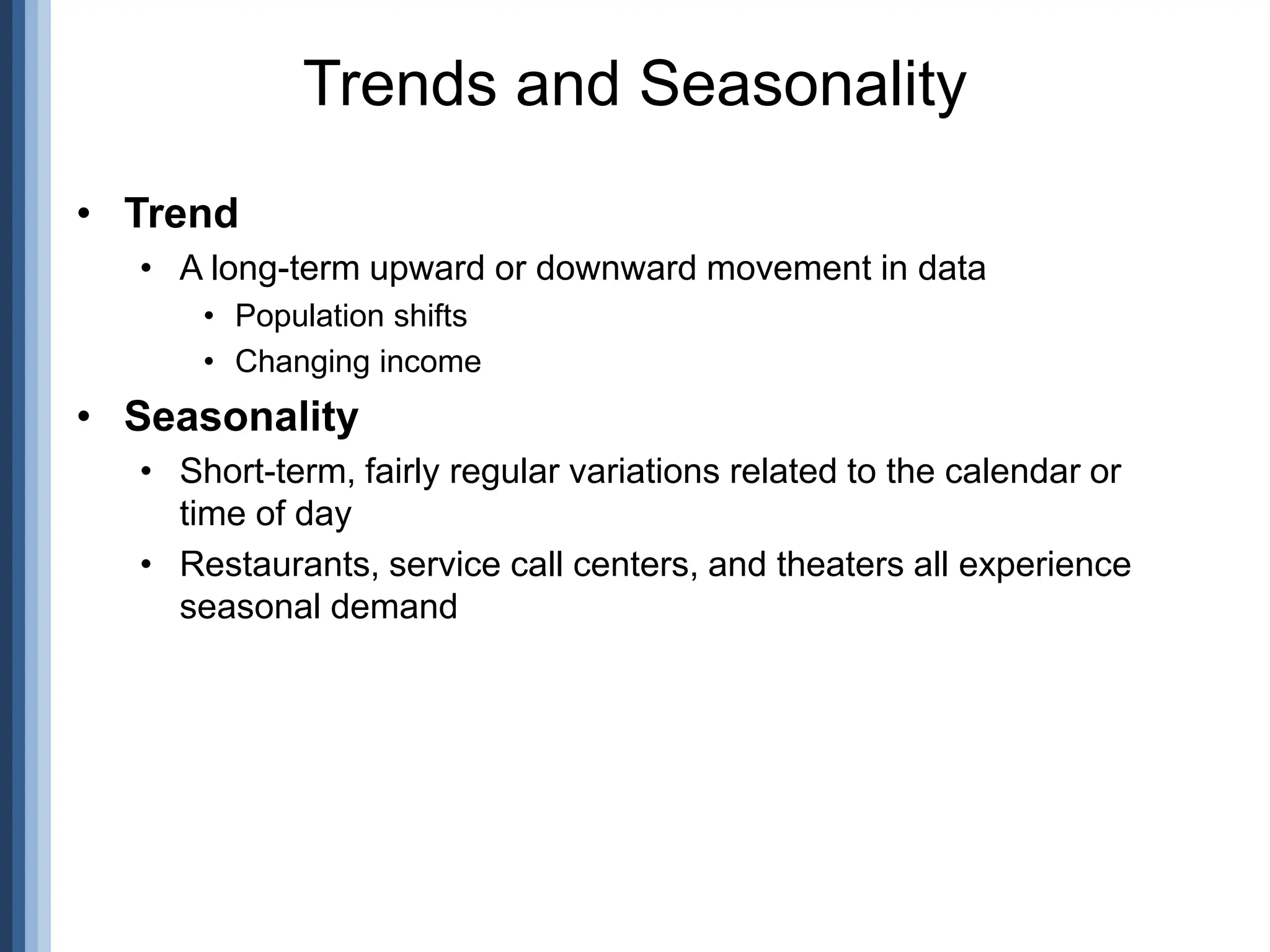 • Trend
• A long-term upward or downward movement in data
• Population shifts
• Changing income
• Seasonality
• Short-term, fairly regular variations related to the calendar or
time of day
• Restaurants, service call centers, and theaters all experience
seasonal demand
Trends and Seasonality
 