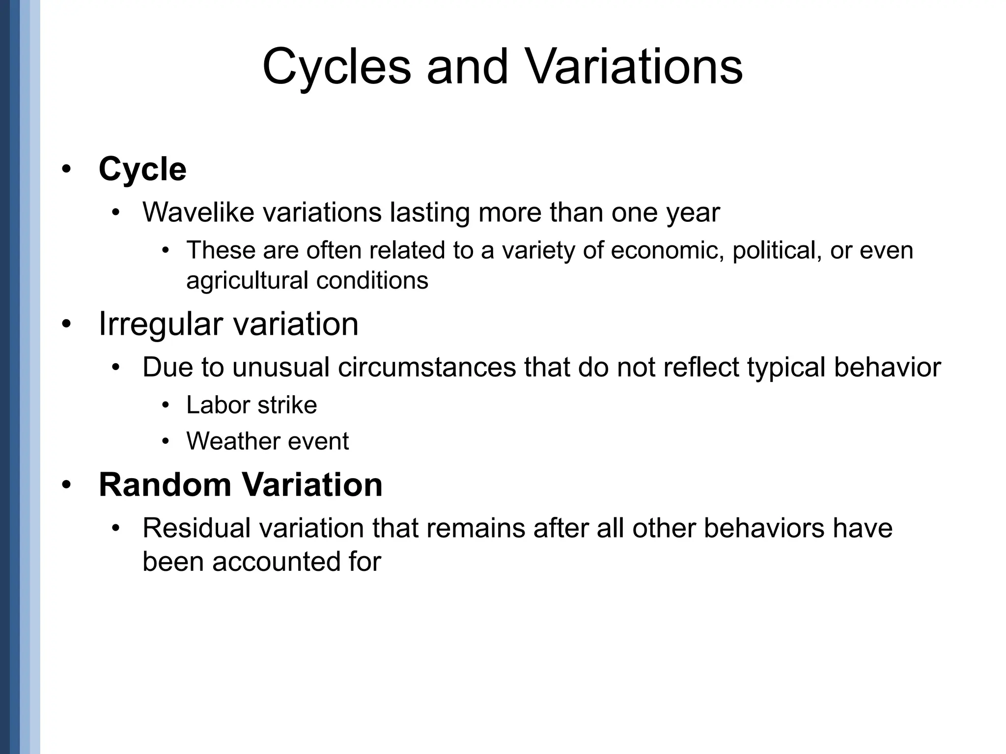 • Cycle
• Wavelike variations lasting more than one year
• These are often related to a variety of economic, political, or even
agricultural conditions
• Irregular variation
• Due to unusual circumstances that do not reflect typical behavior
• Labor strike
• Weather event
• Random Variation
• Residual variation that remains after all other behaviors have
been accounted for
Cycles and Variations
 