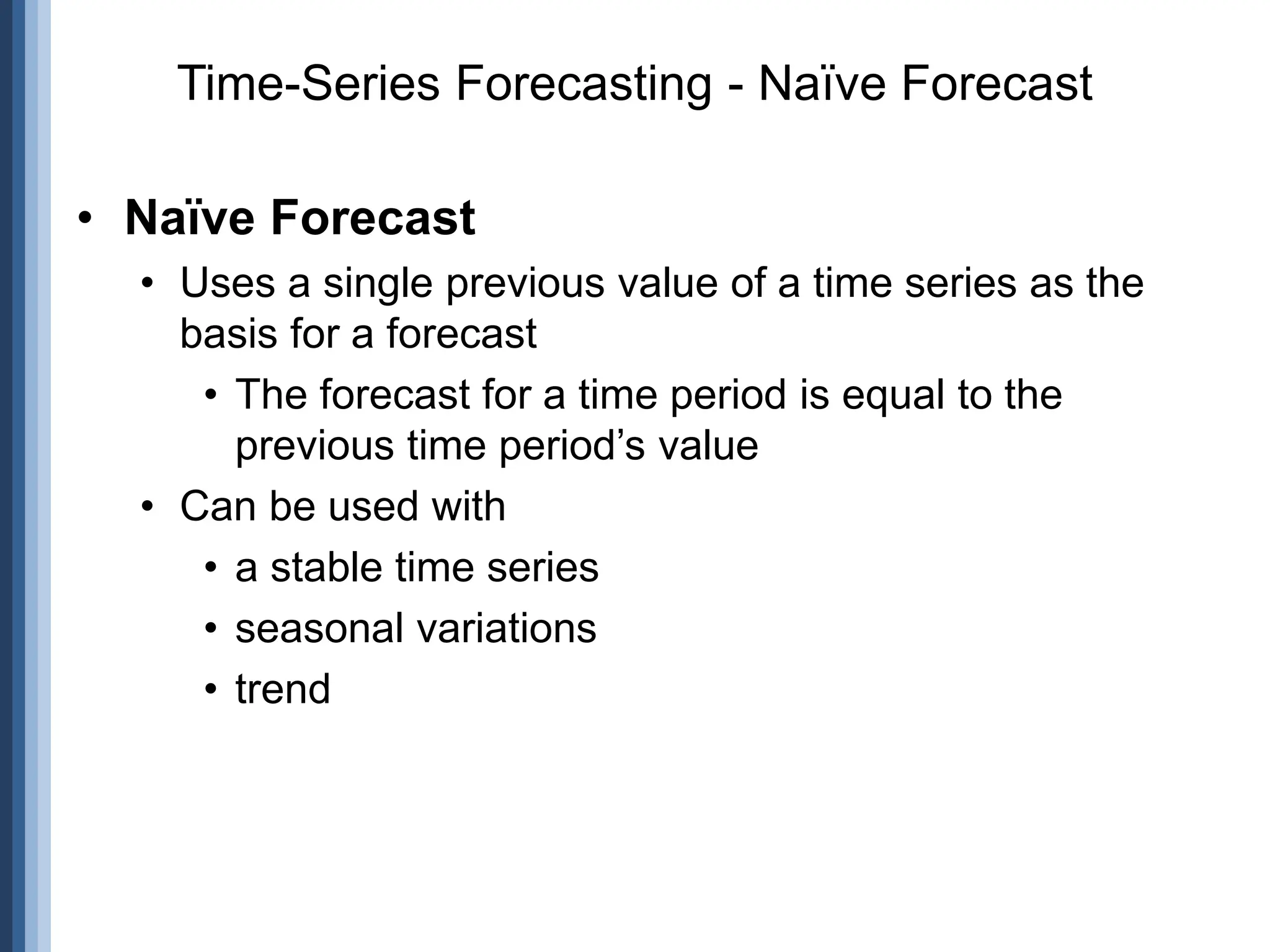• Naïve Forecast
• Uses a single previous value of a time series as the
basis for a forecast
• The forecast for a time period is equal to the
previous time period’s value
• Can be used with
• a stable time series
• seasonal variations
• trend
Time-Series Forecasting - Naïve Forecast
 