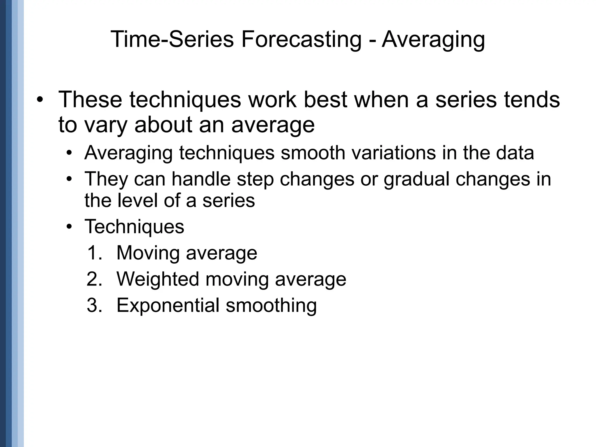 • These techniques work best when a series tends
to vary about an average
• Averaging techniques smooth variations in the data
• They can handle step changes or gradual changes in
the level of a series
• Techniques
1. Moving average
2. Weighted moving average
3. Exponential smoothing
Time-Series Forecasting - Averaging
 