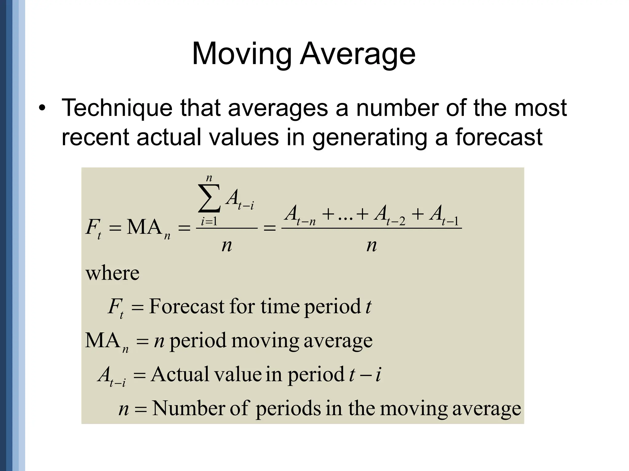 • Technique that averages a number of the most
recent actual values in generating a forecast
Moving Average
average
moving
in the
periods
of
Number
period
in
value
Actual
average
moving
period
MA
period
for time
Forecast
where
...
MA 1
2
1


















n
i
t
A
n
t
F
n
A
A
A
n
A
F
i
t
n
t
t
t
n
t
n
i
i
t
n
t
 