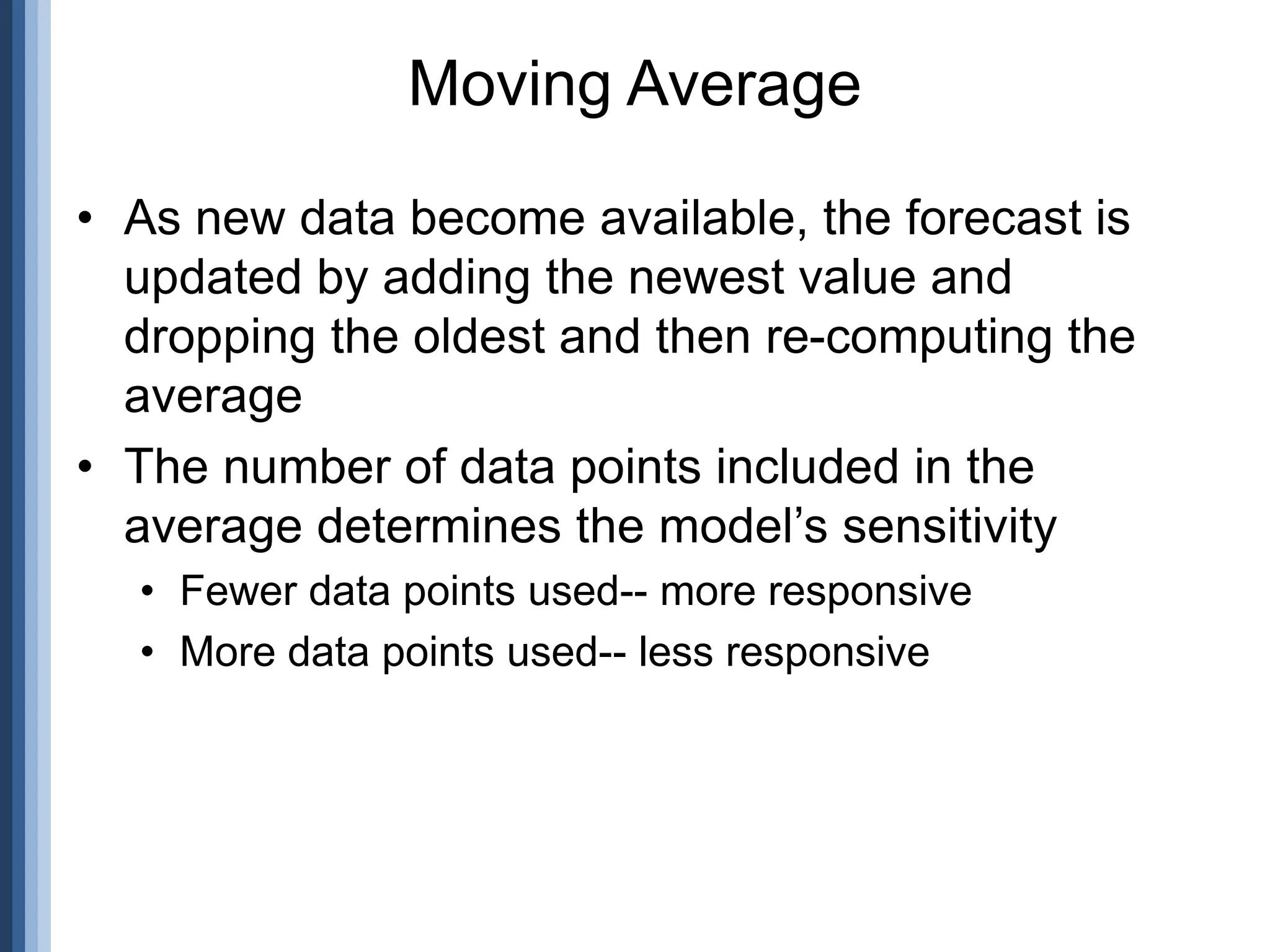 • As new data become available, the forecast is
updated by adding the newest value and
dropping the oldest and then re-computing the
average
• The number of data points included in the
average determines the model’s sensitivity
• Fewer data points used-- more responsive
• More data points used-- less responsive
Moving Average
 