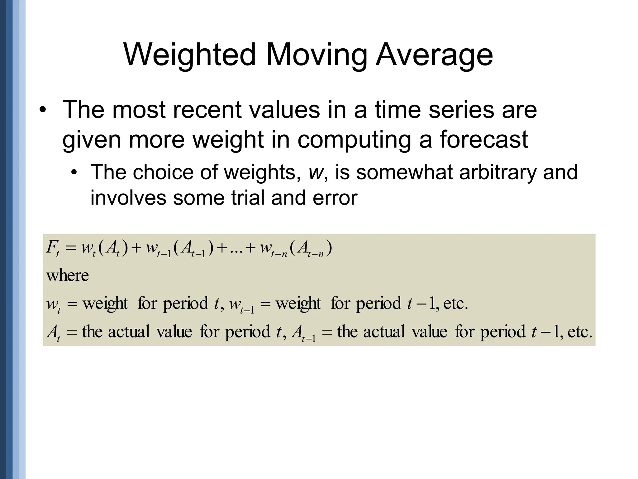 • The most recent values in a time series are
given more weight in computing a forecast
• The choice of weights, w, is somewhat arbitrary and
involves some trial and error
Weighted Moving Average
etc.
,
1
period
for
value
actual
the
,
period
for
value
actual
the
etc.
,
1
period
for
weight
,
period
for
weight
where
)
(
...
)
(
)
(
1
1
1
1
















t
A
t
A
t
w
t
w
A
w
A
w
A
w
F
t
t
t
t
n
t
n
t
t
t
t
t
t
 
