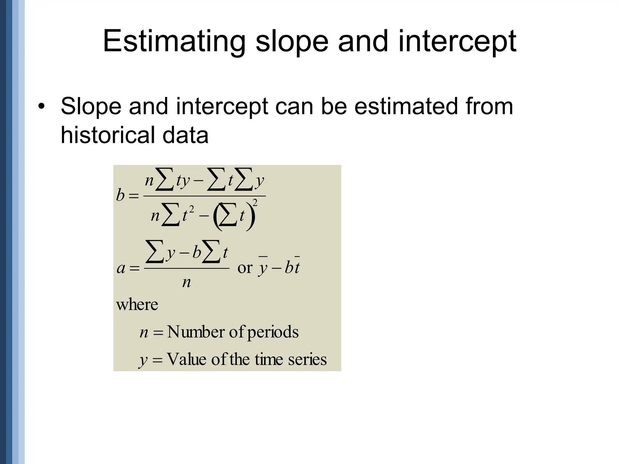 • Slope and intercept can be estimated from
historical data
Estimating slope and intercept

b 
n ty  t y



n t2
 t

 

2
a 
y  b t


n
or y  bt
where
n  Number of periods
y  Value of the time series
 