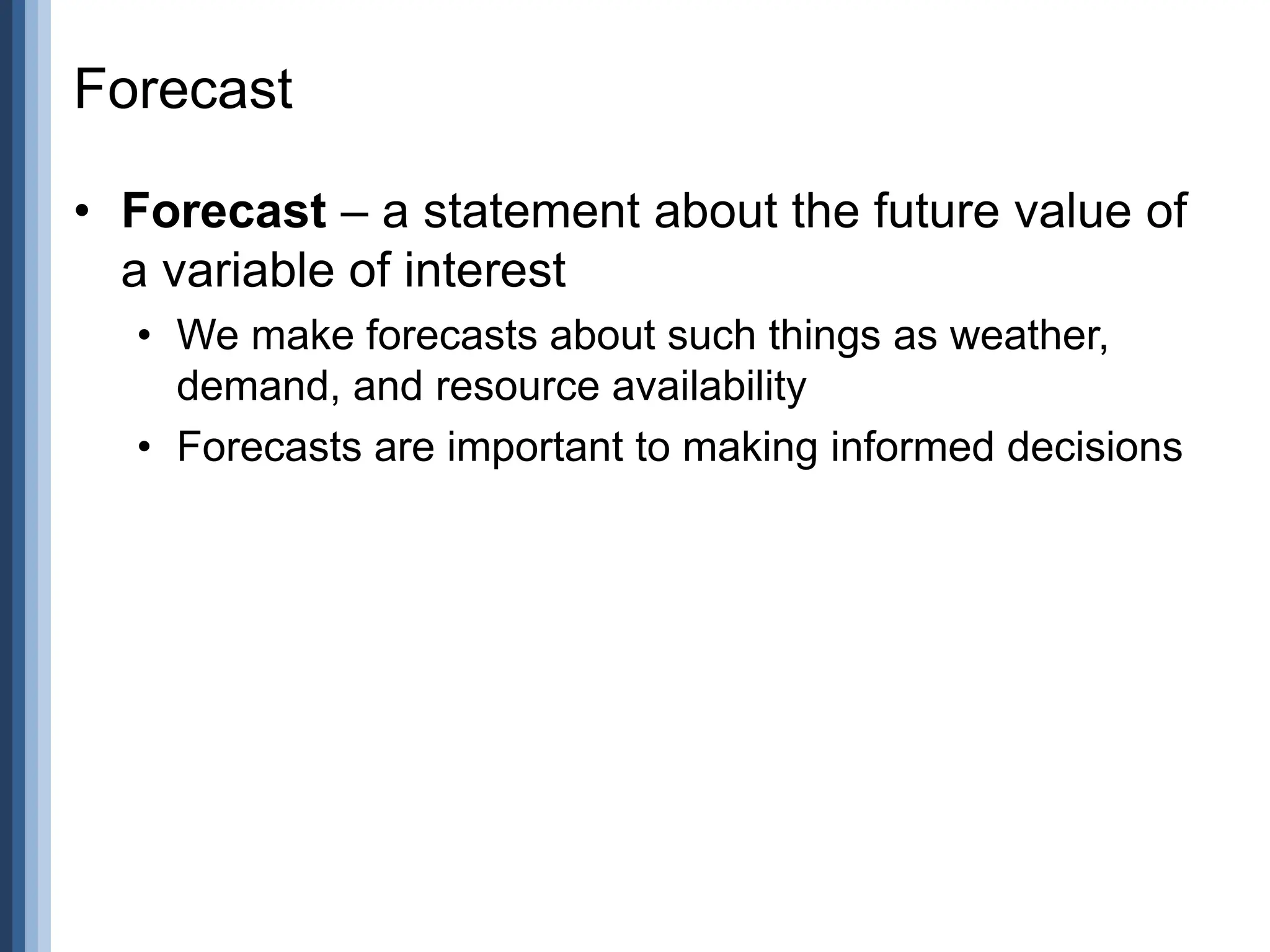 Forecast
• Forecast – a statement about the future value of
a variable of interest
• We make forecasts about such things as weather,
demand, and resource availability
• Forecasts are important to making informed decisions
 
