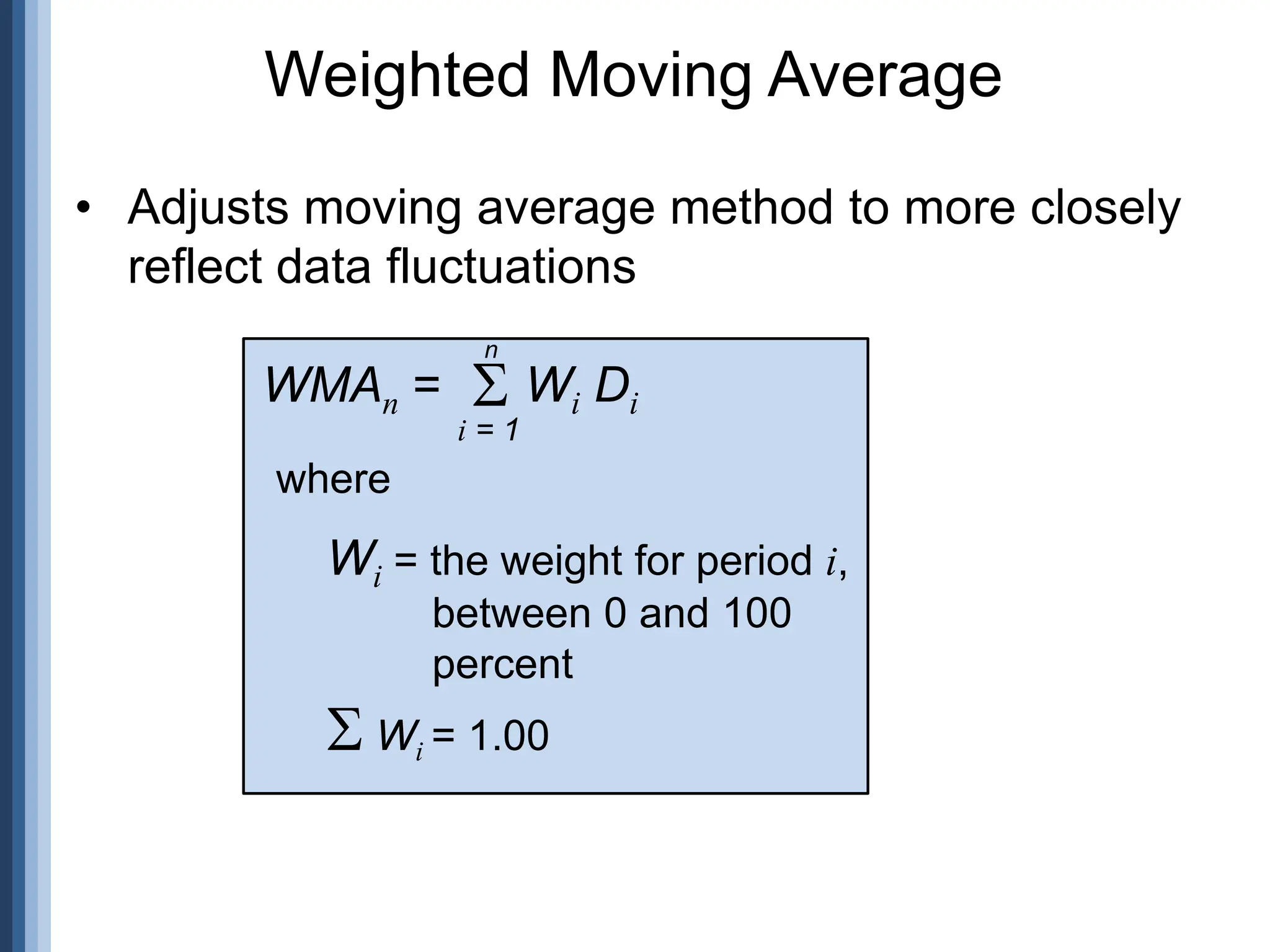 Weighted Moving Average
• Adjusts moving average method to more closely
reflect data fluctuations
WMAn =
i = 1
 Wi Di
where
Wi = the weight for period i,
between 0 and 100
percent
 Wi = 1.00
n
 
