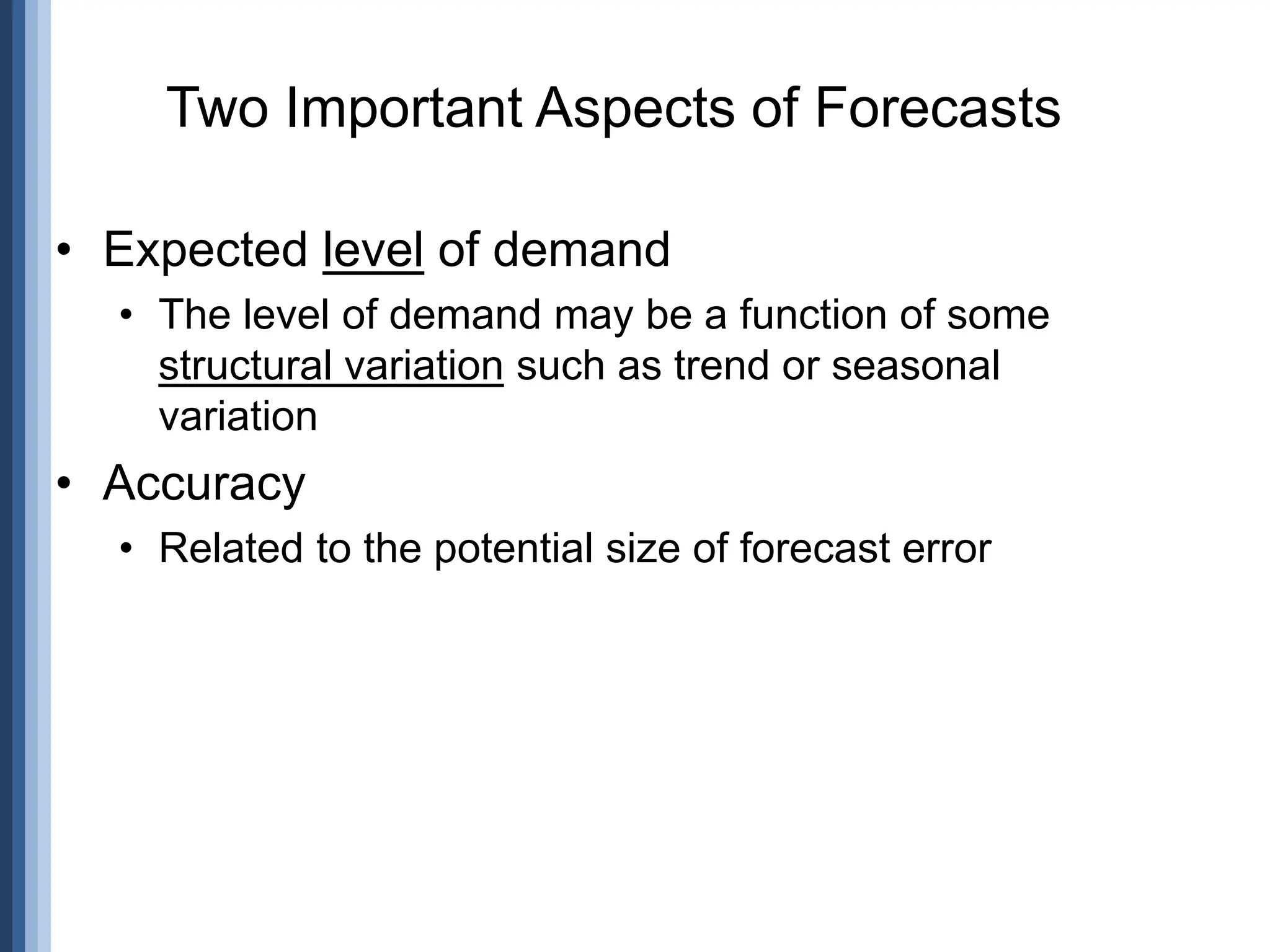 Two Important Aspects of Forecasts
• Expected level of demand
• The level of demand may be a function of some
structural variation such as trend or seasonal
variation
• Accuracy
• Related to the potential size of forecast error
 