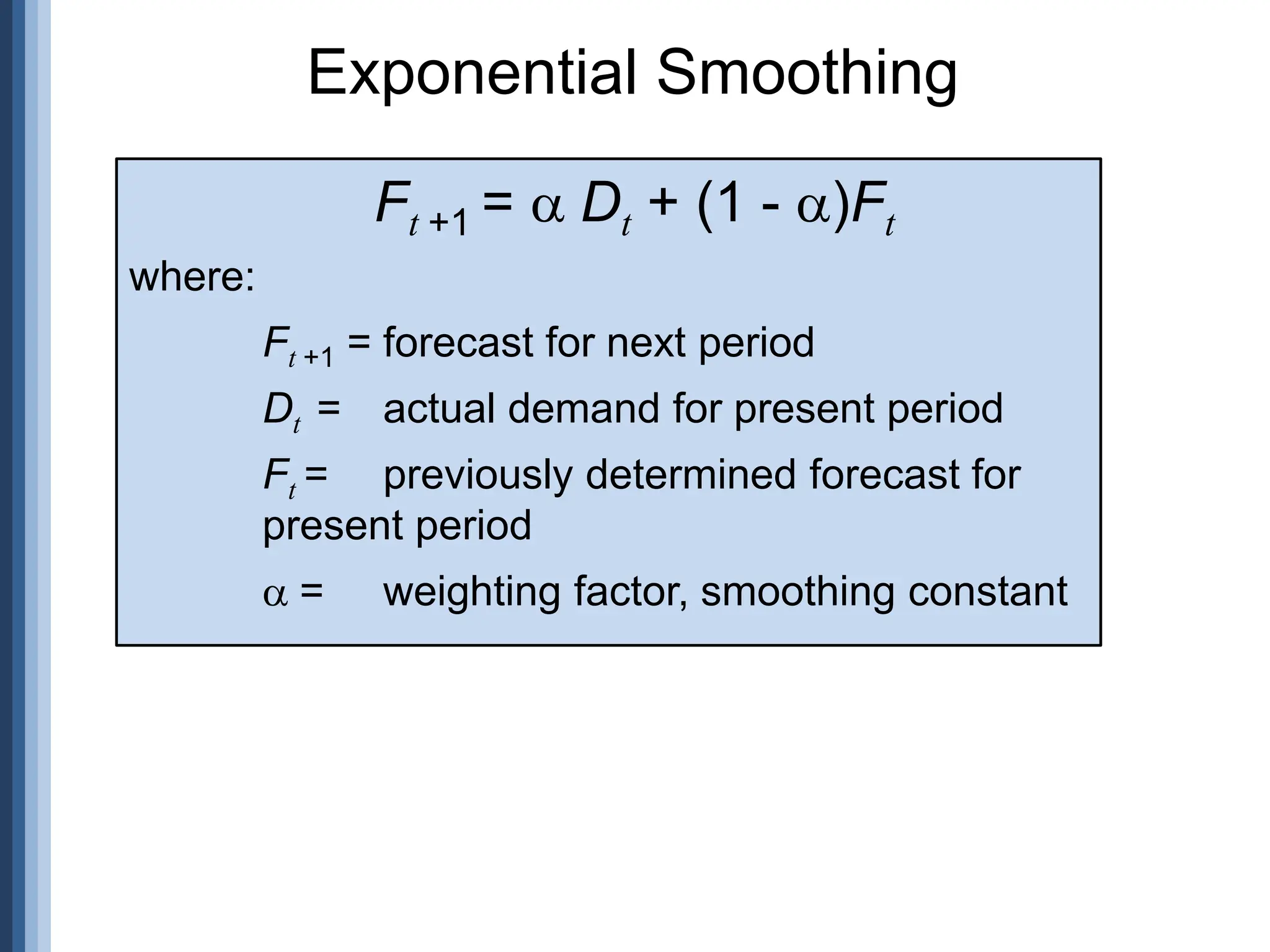 Exponential Smoothing
Ft +1 = Dt + (1 - )Ft
where:
Ft +1 = forecast for next period
Dt = actual demand for present period
Ft = previously determined forecast for
present period
= weighting factor, smoothing constant
 