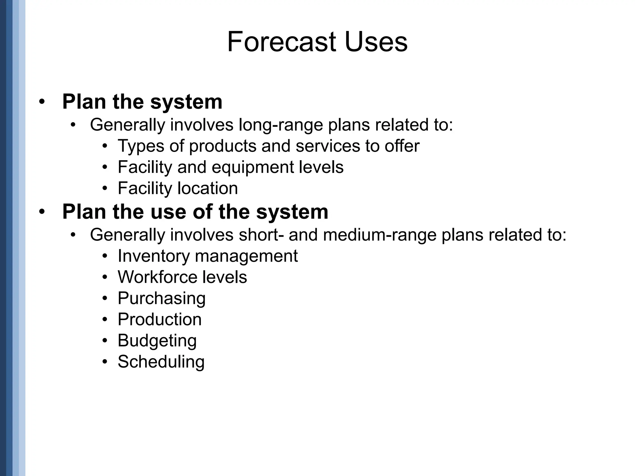 • Plan the system
• Generally involves long-range plans related to:
• Types of products and services to offer
• Facility and equipment levels
• Facility location
• Plan the use of the system
• Generally involves short- and medium-range plans related to:
• Inventory management
• Workforce levels
• Purchasing
• Production
• Budgeting
• Scheduling
Forecast Uses
 