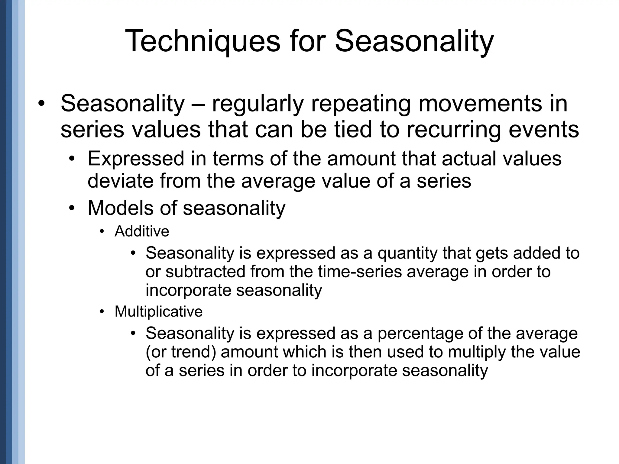 • Seasonality – regularly repeating movements in
series values that can be tied to recurring events
• Expressed in terms of the amount that actual values
deviate from the average value of a series
• Models of seasonality
• Additive
• Seasonality is expressed as a quantity that gets added to
or subtracted from the time-series average in order to
incorporate seasonality
• Multiplicative
• Seasonality is expressed as a percentage of the average
(or trend) amount which is then used to multiply the value
of a series in order to incorporate seasonality
Techniques for Seasonality
 