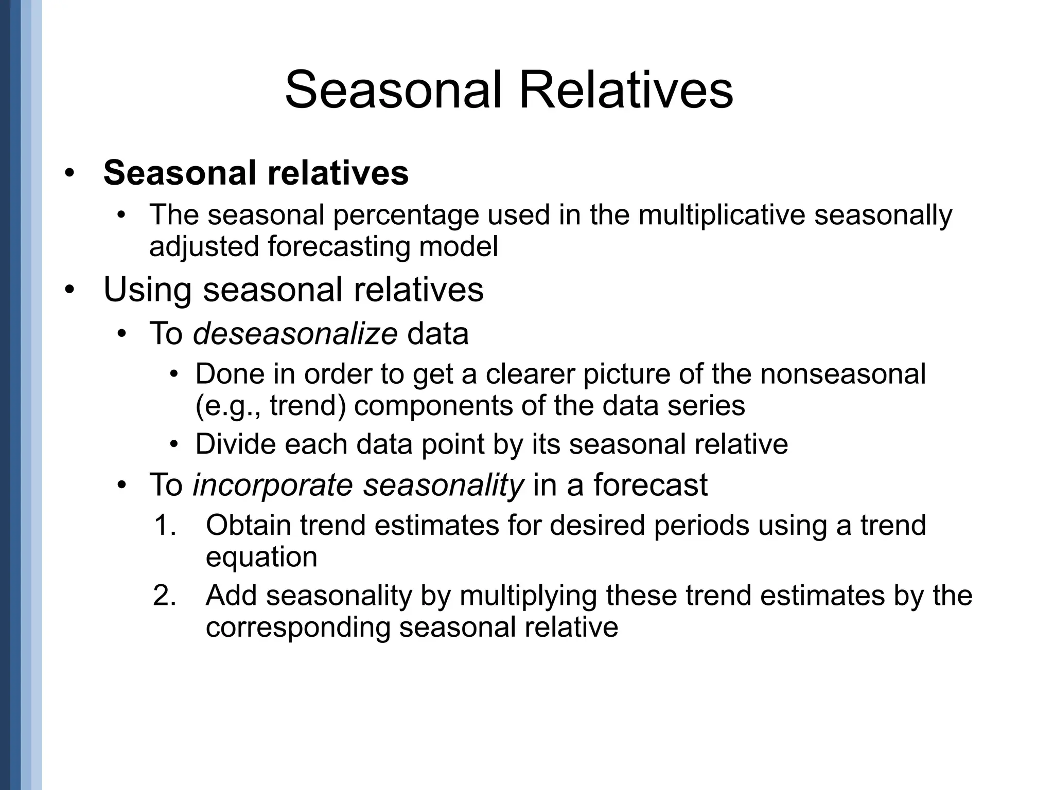 • Seasonal relatives
• The seasonal percentage used in the multiplicative seasonally
adjusted forecasting model
• Using seasonal relatives
• To deseasonalize data
• Done in order to get a clearer picture of the nonseasonal
(e.g., trend) components of the data series
• Divide each data point by its seasonal relative
• To incorporate seasonality in a forecast
1. Obtain trend estimates for desired periods using a trend
equation
2. Add seasonality by multiplying these trend estimates by the
corresponding seasonal relative
Seasonal Relatives
 