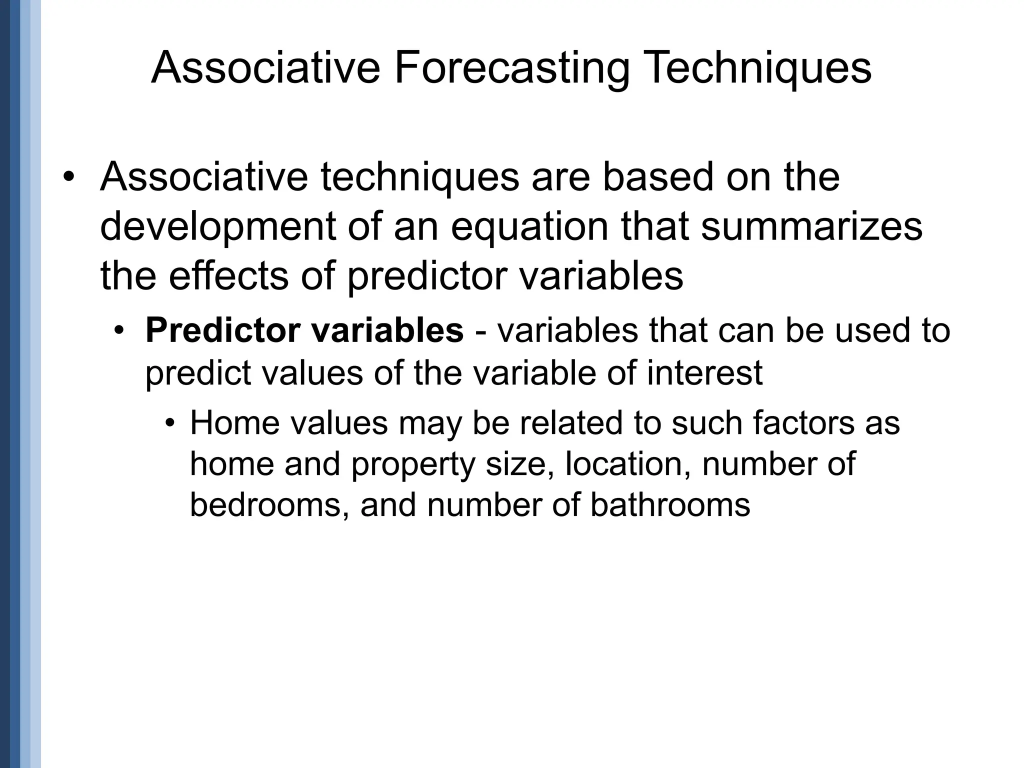 • Associative techniques are based on the
development of an equation that summarizes
the effects of predictor variables
• Predictor variables - variables that can be used to
predict values of the variable of interest
• Home values may be related to such factors as
home and property size, location, number of
bedrooms, and number of bathrooms
Associative Forecasting Techniques
 
