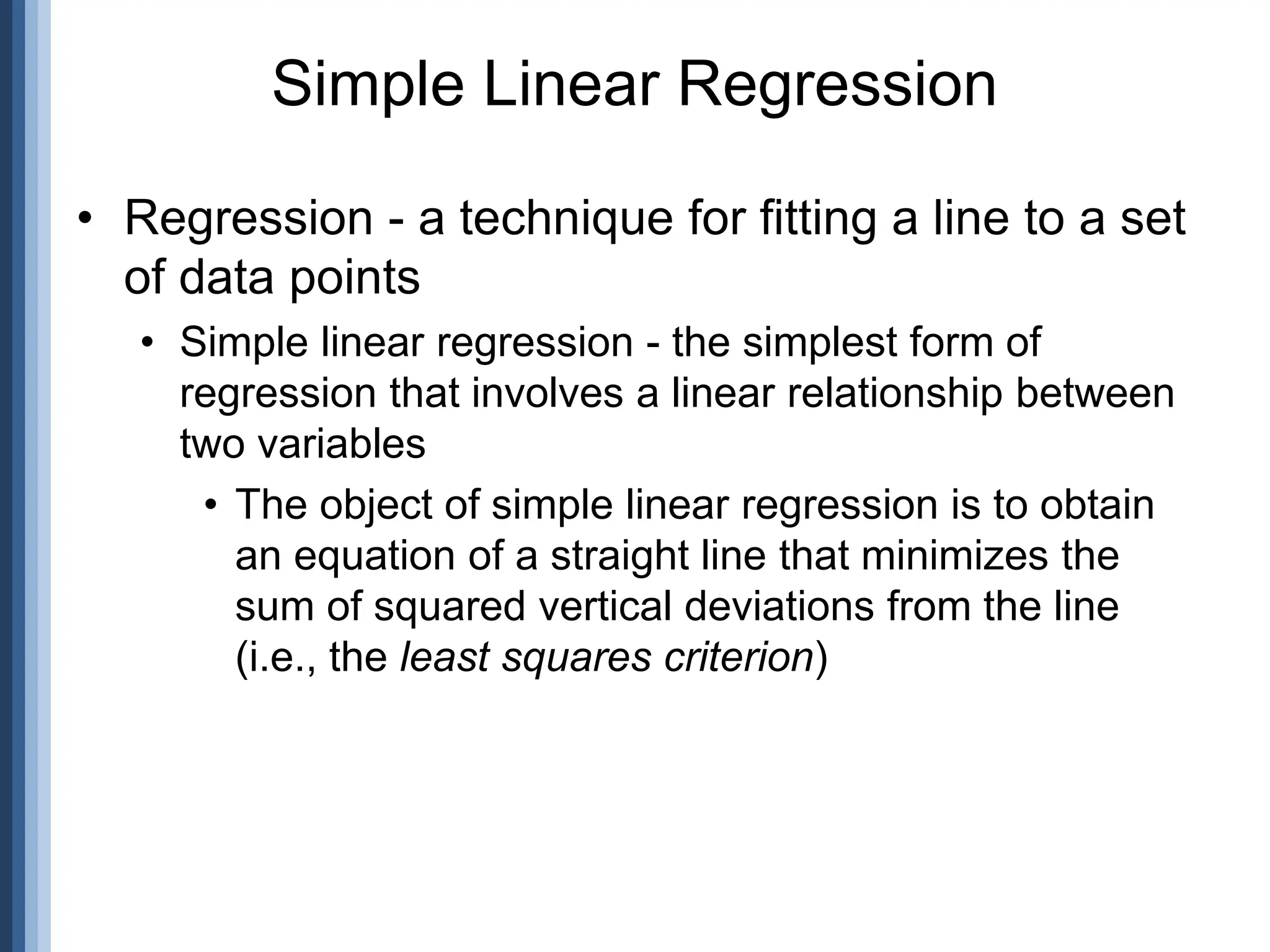 • Regression - a technique for fitting a line to a set
of data points
• Simple linear regression - the simplest form of
regression that involves a linear relationship between
two variables
• The object of simple linear regression is to obtain
an equation of a straight line that minimizes the
sum of squared vertical deviations from the line
(i.e., the least squares criterion)
Simple Linear Regression
 