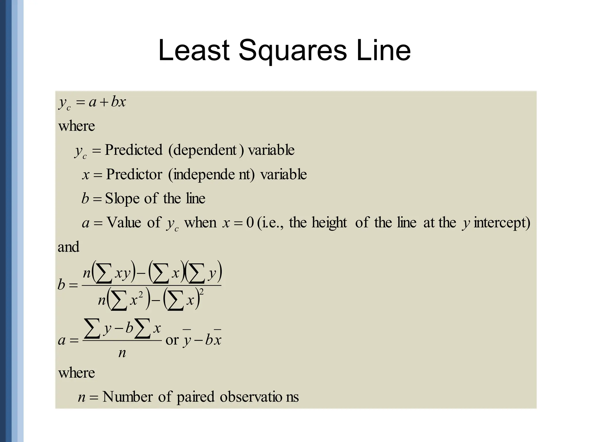 Least Squares Line
    
   
ns
observatio
paired
of
Number
where
or
and
intercept)
at the
line
the
of
height
the
(i.e.,
0
when
of
Value
line
the
of
Slope
variable
nt)
(independe
Predictor
variable
)
(dependent
Predicted
where
2
2














 





n
x
b
y
n
x
b
y
a
x
x
n
y
x
xy
n
b
y
x
y
a
b
x
y
bx
a
y
c
c
c
 