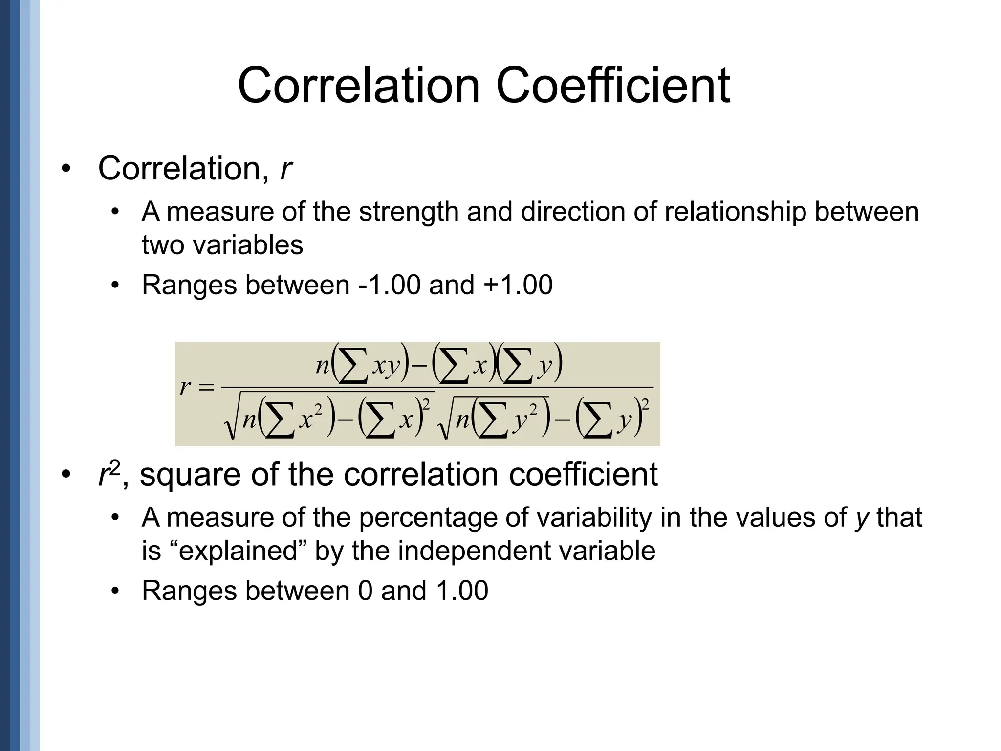 • Correlation, r
• A measure of the strength and direction of relationship between
two variables
• Ranges between -1.00 and +1.00
• r2, square of the correlation coefficient
• A measure of the percentage of variability in the values of y that
is “explained” by the independent variable
• Ranges between 0 and 1.00
Correlation Coefficient
    
       2
2
2
2











y
y
n
x
x
n
y
x
xy
n
r
 