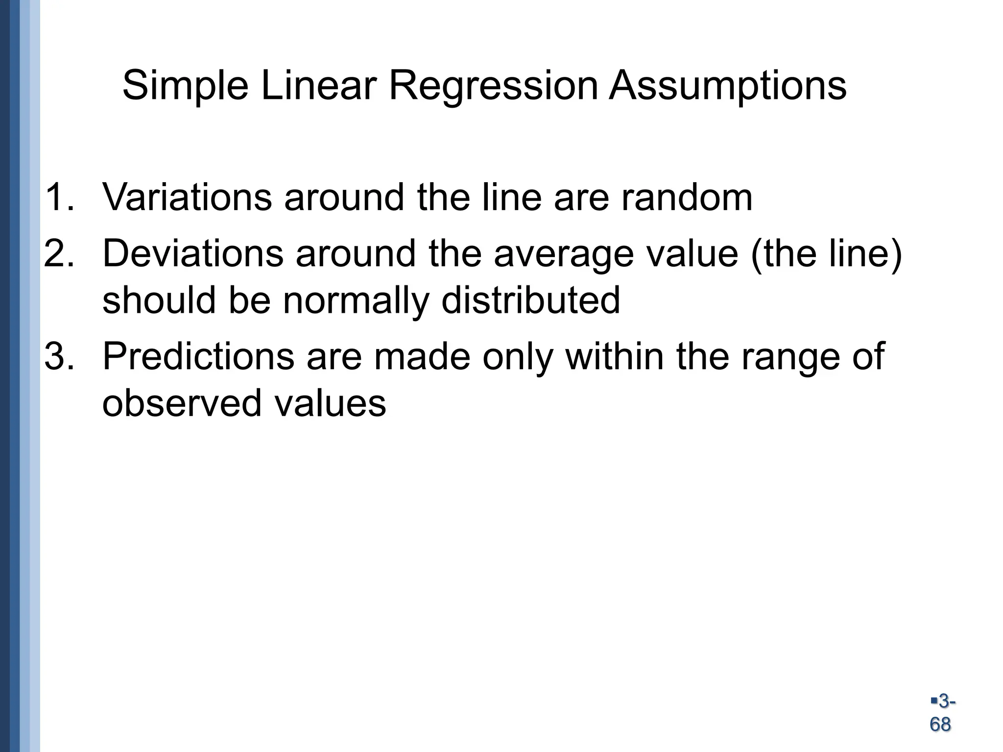 3-
68
Simple Linear Regression Assumptions
1. Variations around the line are random
2. Deviations around the average value (the line)
should be normally distributed
3. Predictions are made only within the range of
observed values
 