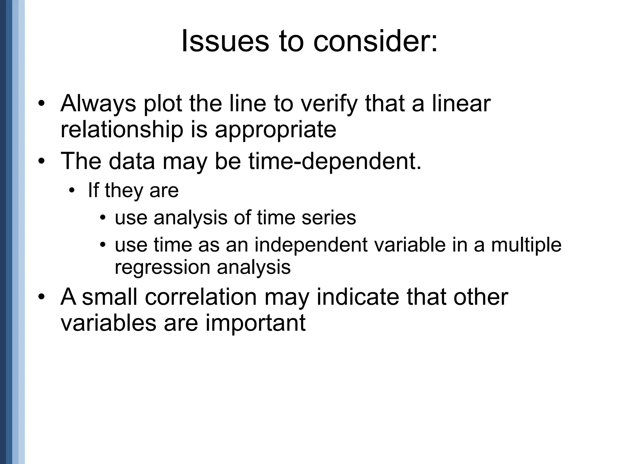 • Always plot the line to verify that a linear
relationship is appropriate
• The data may be time-dependent.
• If they are
• use analysis of time series
• use time as an independent variable in a multiple
regression analysis
• A small correlation may indicate that other
variables are important
Issues to consider:
 