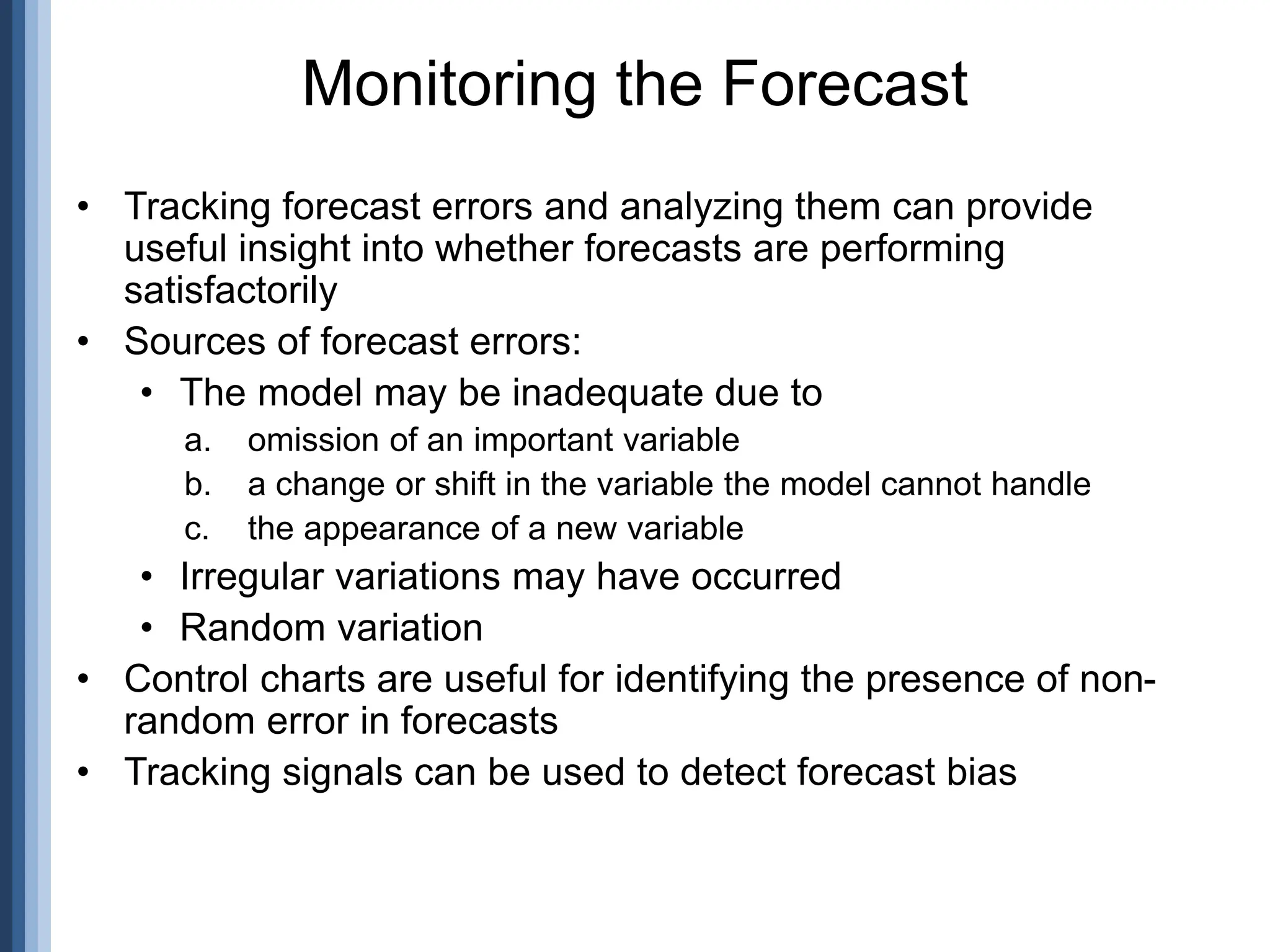 • Tracking forecast errors and analyzing them can provide
useful insight into whether forecasts are performing
satisfactorily
• Sources of forecast errors:
• The model may be inadequate due to
a. omission of an important variable
b. a change or shift in the variable the model cannot handle
c. the appearance of a new variable
• Irregular variations may have occurred
• Random variation
• Control charts are useful for identifying the presence of non-
random error in forecasts
• Tracking signals can be used to detect forecast bias
Monitoring the Forecast
 