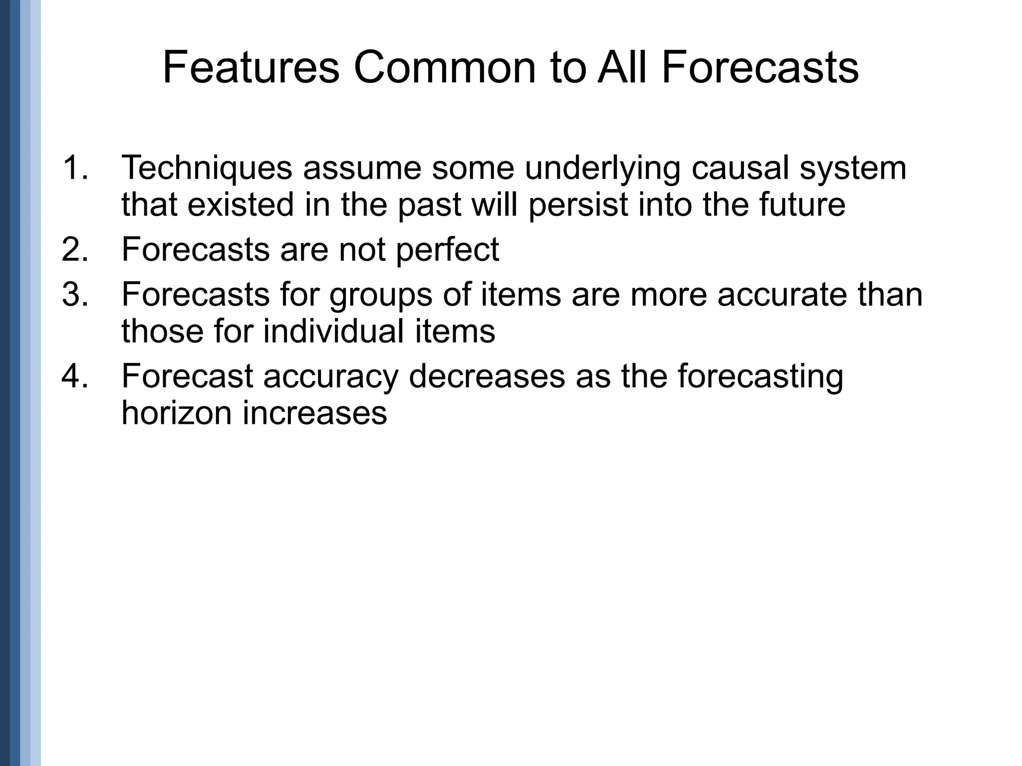 1. Techniques assume some underlying causal system
that existed in the past will persist into the future
2. Forecasts are not perfect
3. Forecasts for groups of items are more accurate than
those for individual items
4. Forecast accuracy decreases as the forecasting
horizon increases
Features Common to All Forecasts
 