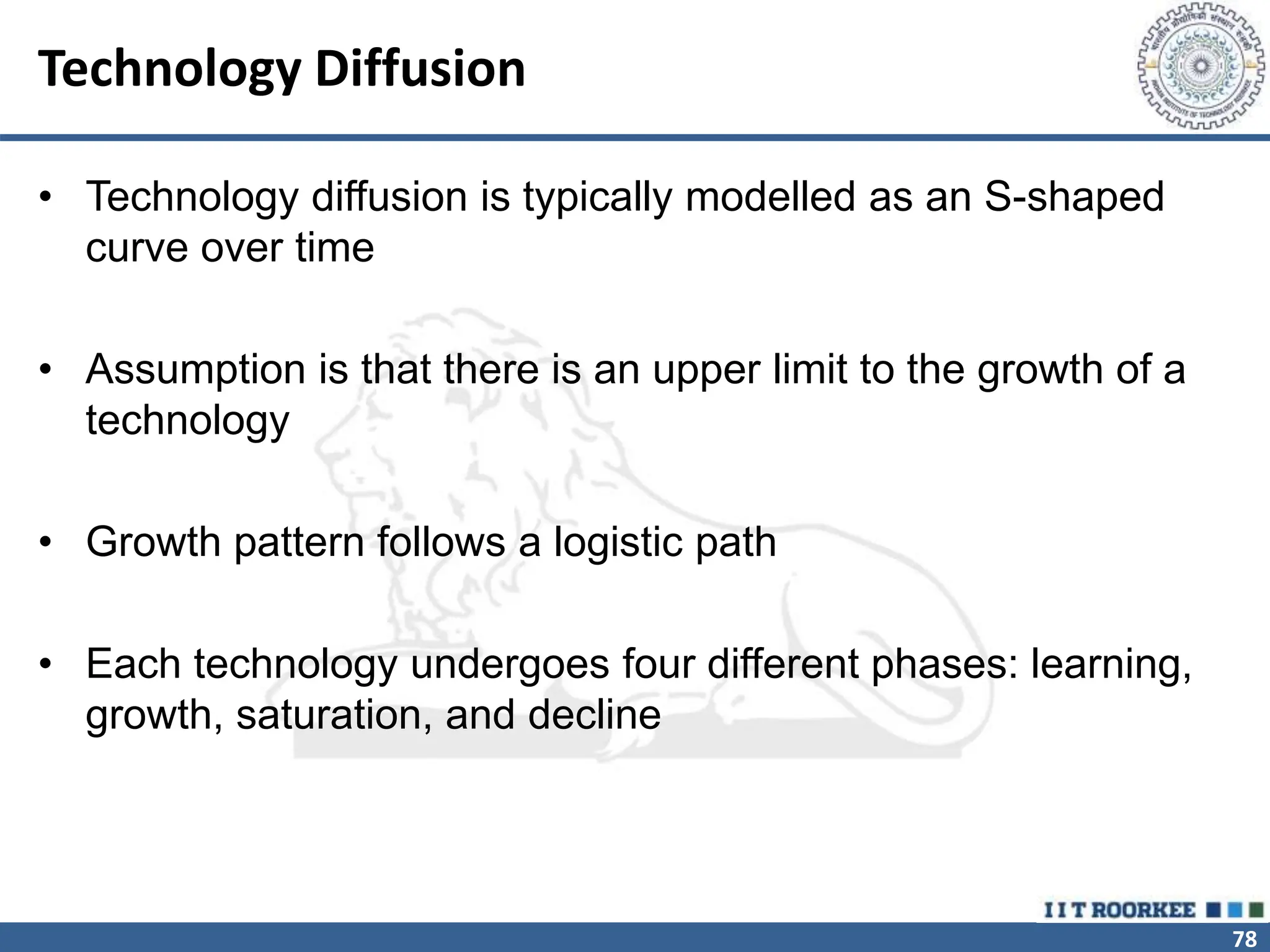78
Technology Diffusion
• Technology diffusion is typically modelled as an S-shaped
curve over time
• Assumption is that there is an upper limit to the growth of a
technology
• Growth pattern follows a logistic path
• Each technology undergoes four different phases: learning,
growth, saturation, and decline
 