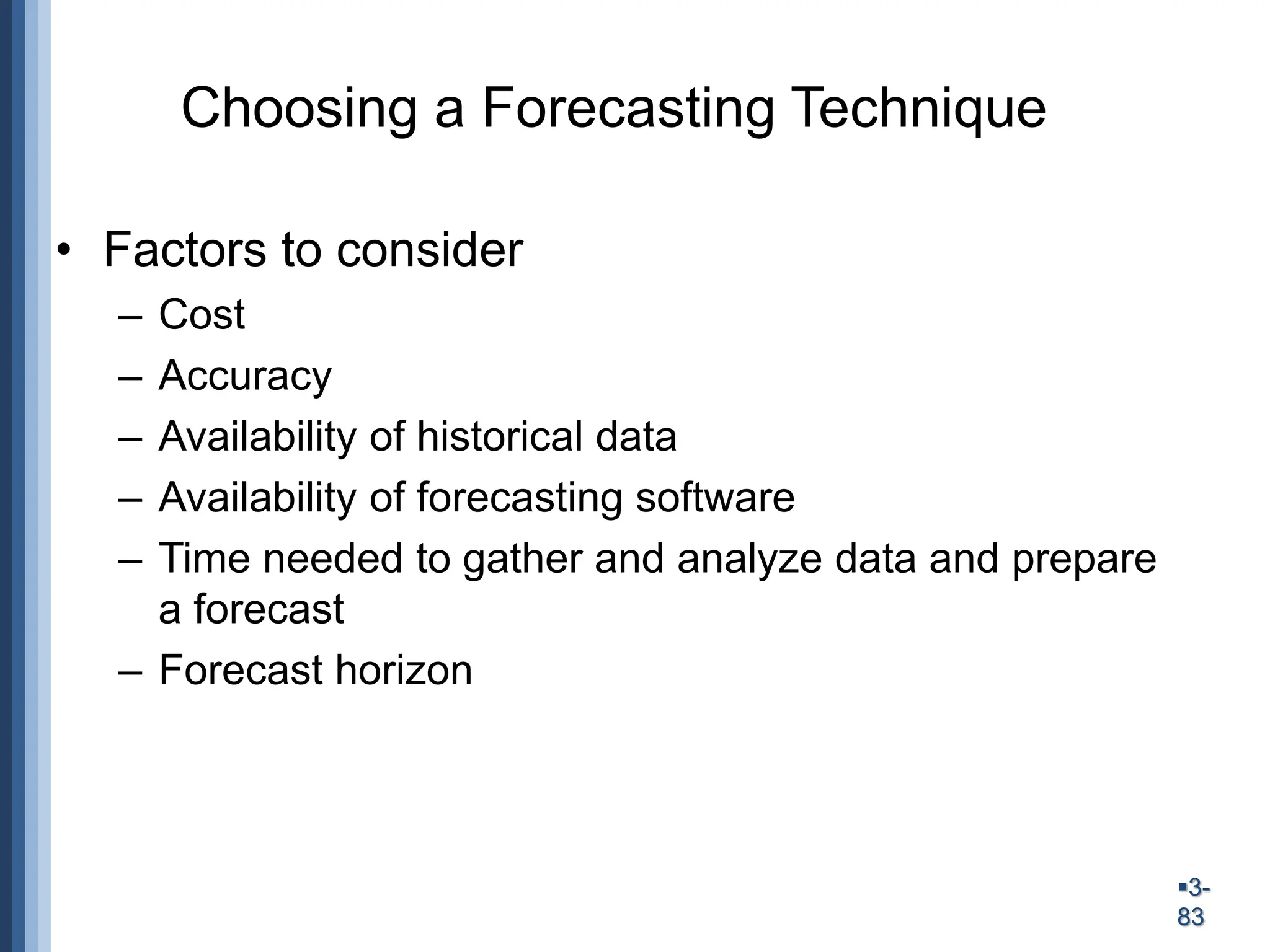 3-
83
Choosing a Forecasting Technique
• Factors to consider
– Cost
– Accuracy
– Availability of historical data
– Availability of forecasting software
– Time needed to gather and analyze data and prepare
a forecast
– Forecast horizon
 