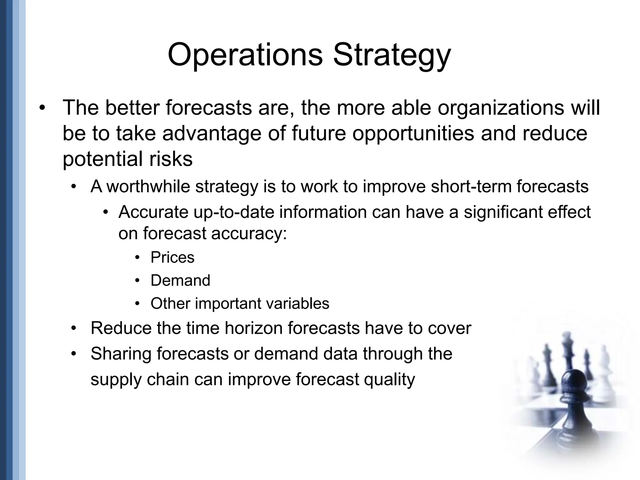 • The better forecasts are, the more able organizations will
be to take advantage of future opportunities and reduce
potential risks
• A worthwhile strategy is to work to improve short-term forecasts
• Accurate up-to-date information can have a significant effect
on forecast accuracy:
• Prices
• Demand
• Other important variables
• Reduce the time horizon forecasts have to cover
• Sharing forecasts or demand data through the
supply chain can improve forecast quality
Operations Strategy
 