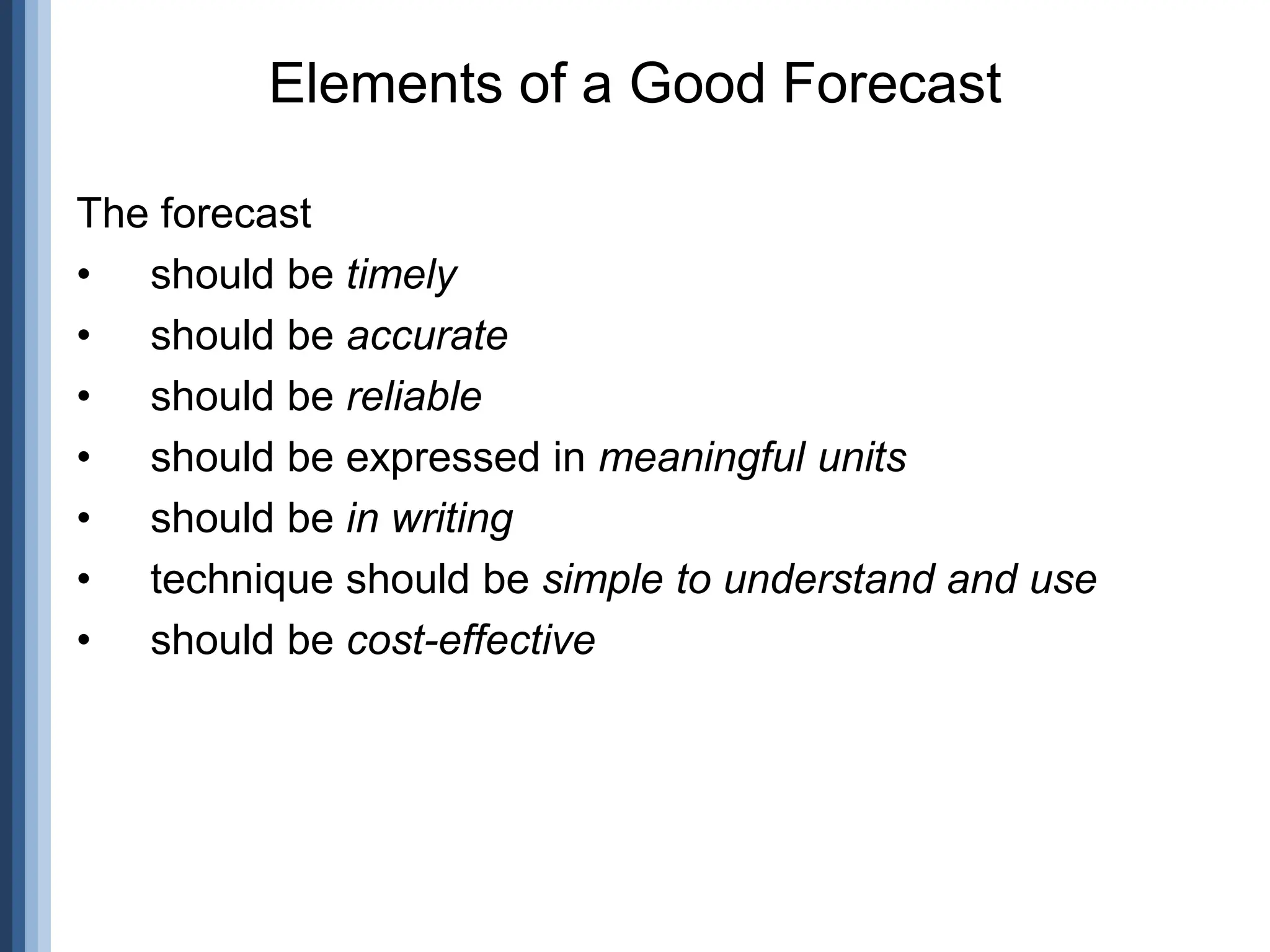 The forecast
• should be timely
• should be accurate
• should be reliable
• should be expressed in meaningful units
• should be in writing
• technique should be simple to understand and use
• should be cost-effective
Elements of a Good Forecast
 