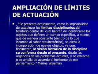 AMPLIACIÓN DE LÍMITES DE ACTUACIÓN , "Se presenta actualmente, como la imposibilidad de establecer los  límites disciplinarios  del territorio dentro del cual habrán de identificarse los objetos que definen un campo específico, a menos, que de manera constante (dentro de lo que incumbe al saber arquitectónico), se diera la incorporación de nuevos objetos; ya que, finalmente,  la visión histórica de la disciplina   se conforma desde el presente , desde las urgencias de los problemas actuales, y se estrecha o se amplía de acuerdo al horizonte de ese pensamiento.” Marina Waisman 