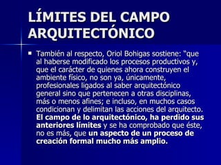 LÍMITES DEL CAMPO ARQUITECTÓNICO También al respecto, Oriol Bohigas sostiene: “que al haberse modificado los procesos productivos y, que el carácter de quienes ahora construyen el ambiente físico, no son ya, únicamente, profesionales ligados al saber arquitectónico general sino que pertenecen a otras disciplinas, más o menos afines; e incluso, en muchos casos condicionan y delimitan las acciones del arquitecto.  El campo de lo arquitectónico, ha perdido sus anteriores límites  y se ha comprobado que éste, no es más, que  un aspecto de un proceso de creación formal mucho más amplio.   