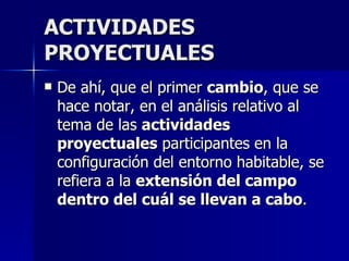 ACTIVIDADES PROYECTUALES De ahí, que el primer  cambio , que se hace notar, en el análisis relativo al tema de las  actividades proyectuales  participantes en la configuración del entorno habitable, se refiera a la  extensión del campo dentro del cuál se llevan a cabo .  