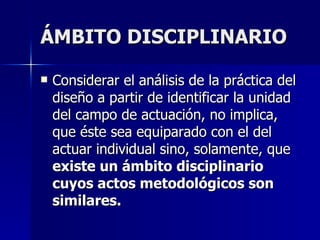 ÁMBITO DISCIPLINARIO Considerar el análisis de la práctica del diseño a partir de identificar la unidad del campo de actuación, no implica, que éste sea equiparado con el del actuar individual sino, solamente, que  existe un ámbito disciplinario cuyos actos metodológicos son similares. 