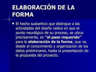 ELABORACIÓN DE LA FORMA El hecho sustantivo que distingue a las actividades del diseño radica en que el punto neurálgico de su proceso, se ubica precisamente, en  “el paso requerido”  para la  elaboración de la forma ; que va, desde el conocimiento y organización de los datos preliminares, hasta la presentación de la propuesta del proyecto.   