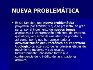 NUEVA PROBLEMÁTICA Existe también, una  nueva problemática  proyectual por atender, y que se presenta, en gran parte, por el incremento de  nuevos temas  asociados a la conformación ambiental del entorno, que ahora, requieren de una atención prioritaria, así como, por lo que ha representado la  desvalorización arquitectónica del repertorio tipológico  característico de las primeras etapas del movimiento moderno y que resulta, frecuentemente, inaplicable frente a la contundencia de lo inédito de las situaciones actuales. 