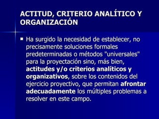 ACTITUD, CRITERIO ANALÍTICO Y ORGANIZACIÓN Ha surgido la necesidad de establecer, no precisamente soluciones formales predeterminadas o métodos "universales" para la proyectación sino, más bien,  actitudes y/o criterios analíticos y organizativos , sobre los contenidos del ejercicio proyectivo, que permitan  afrontar adecuadamente  los múltiples problemas a resolver en este campo.   