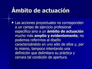 Ámbito de actuación Las acciones proyectuales no corresponden a un campo de ejercicio profesional específico sino a un  ámbito de actuación  mucho más  amplio y evidentemente , no podemos referirnos al diseño caracterizándolo en uno sólo de ellos y, por lo mismo, tampoco intentando una definición que delimitara su práctica y cerrara tal condición de apertura.  