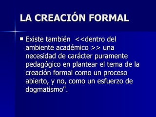 LA CREACIÓN FORMAL Existe también  <<dentro del ambiente académico >> una necesidad de carácter puramente pedagógico en plantear el tema de la creación formal como un proceso abierto, y no, como un esfuerzo de dogmatismo".  