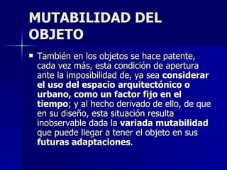 MUTABILIDAD DEL OBJETO También en los objetos se hace patente, cada vez más, esta condición de apertura ante la imposibilidad de, ya sea  considerar el uso del espacio   arquitectónico o urbano, como un factor fijo en el tiempo ; y al hecho derivado de ello, de que en su diseño, esta situación resulta inobservable dada la  variada mutabilidad  que puede llegar a tener el objeto en sus  futuras adaptaciones . 